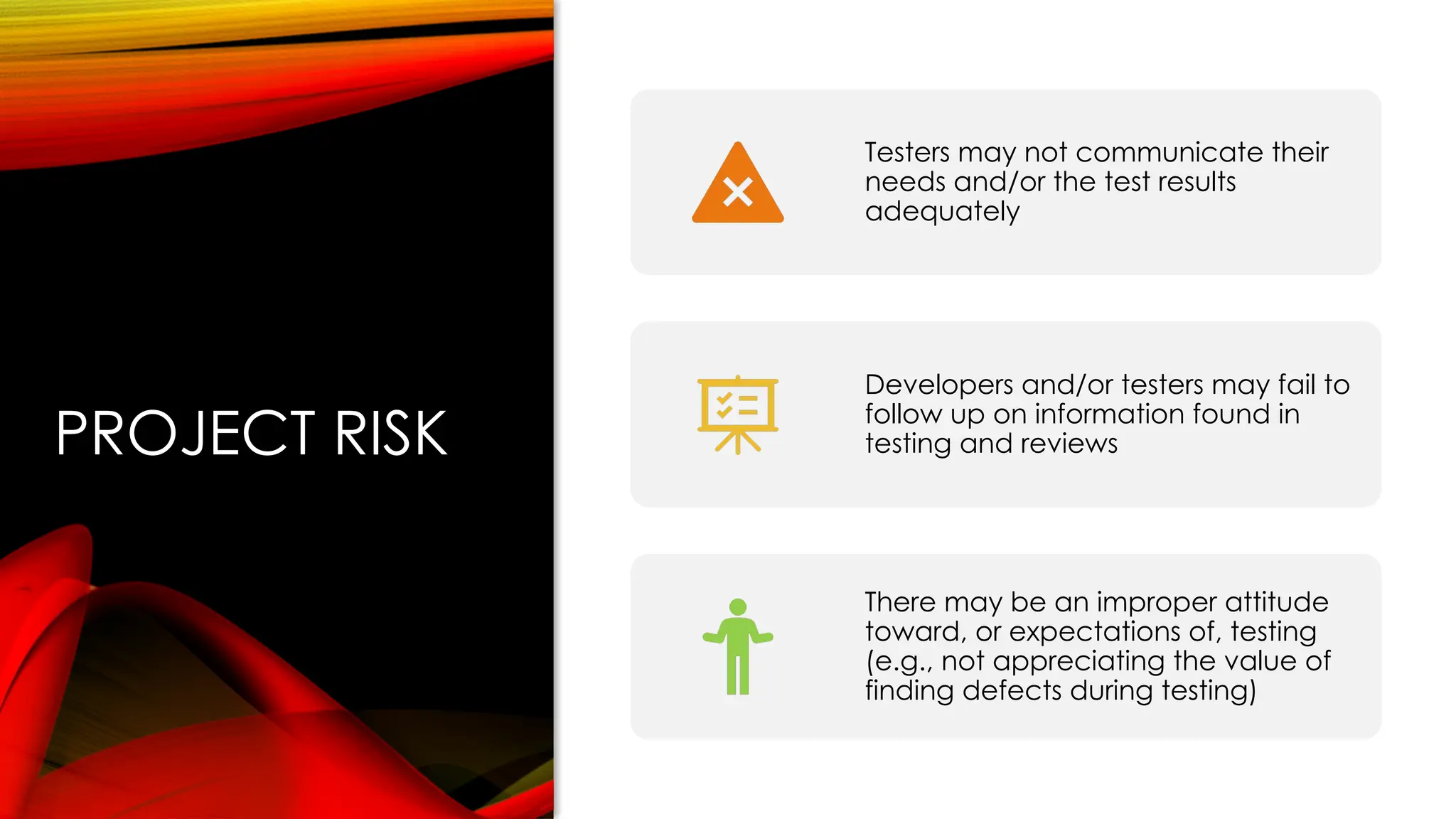 PROJECT RISK
Testers may not communicate their
needs and/or the test results
adequately
Developers and/or testers may fail to
follow up on information found in
testing and reviews
There may be an improper attitude
toward, or expectations of, testing
(e.g., not appreciating the value of
finding defects during testing)
 