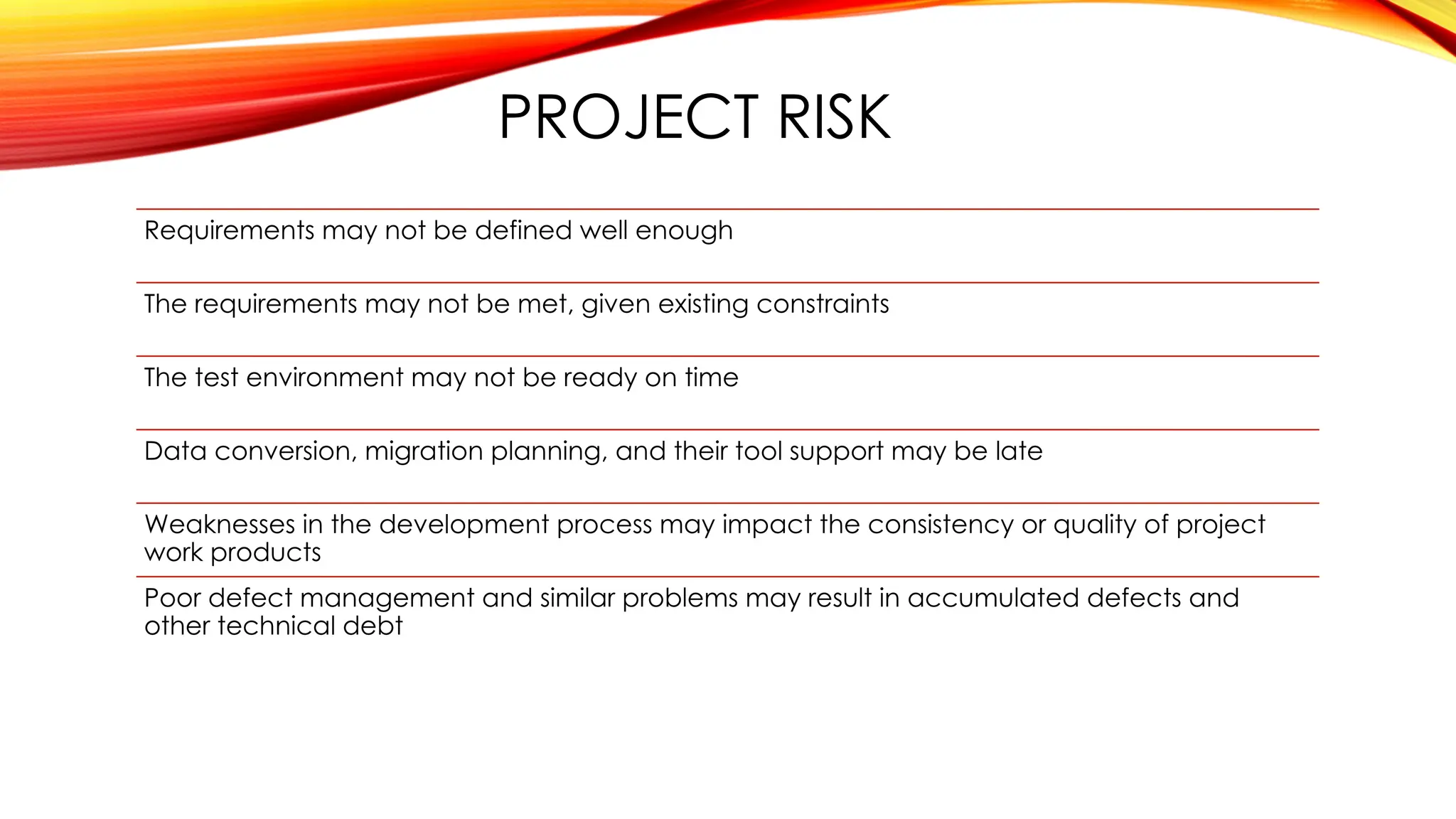 PROJECT RISK
Requirements may not be defined well enough
The requirements may not be met, given existing constraints
The test environment may not be ready on time
Data conversion, migration planning, and their tool support may be late
Weaknesses in the development process may impact the consistency or quality of project
work products
Poor defect management and similar problems may result in accumulated defects and
other technical debt
 
