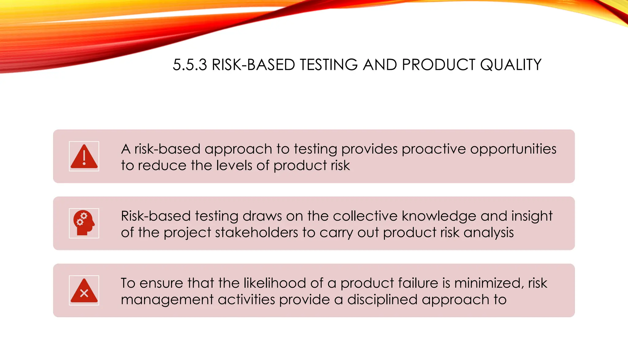 5.5.3 RISK-BASED TESTING AND PRODUCT QUALITY
A risk-based approach to testing provides proactive opportunities
to reduce the levels of product risk
Risk-based testing draws on the collective knowledge and insight
of the project stakeholders to carry out product risk analysis
To ensure that the likelihood of a product failure is minimized, risk
management activities provide a disciplined approach to
 