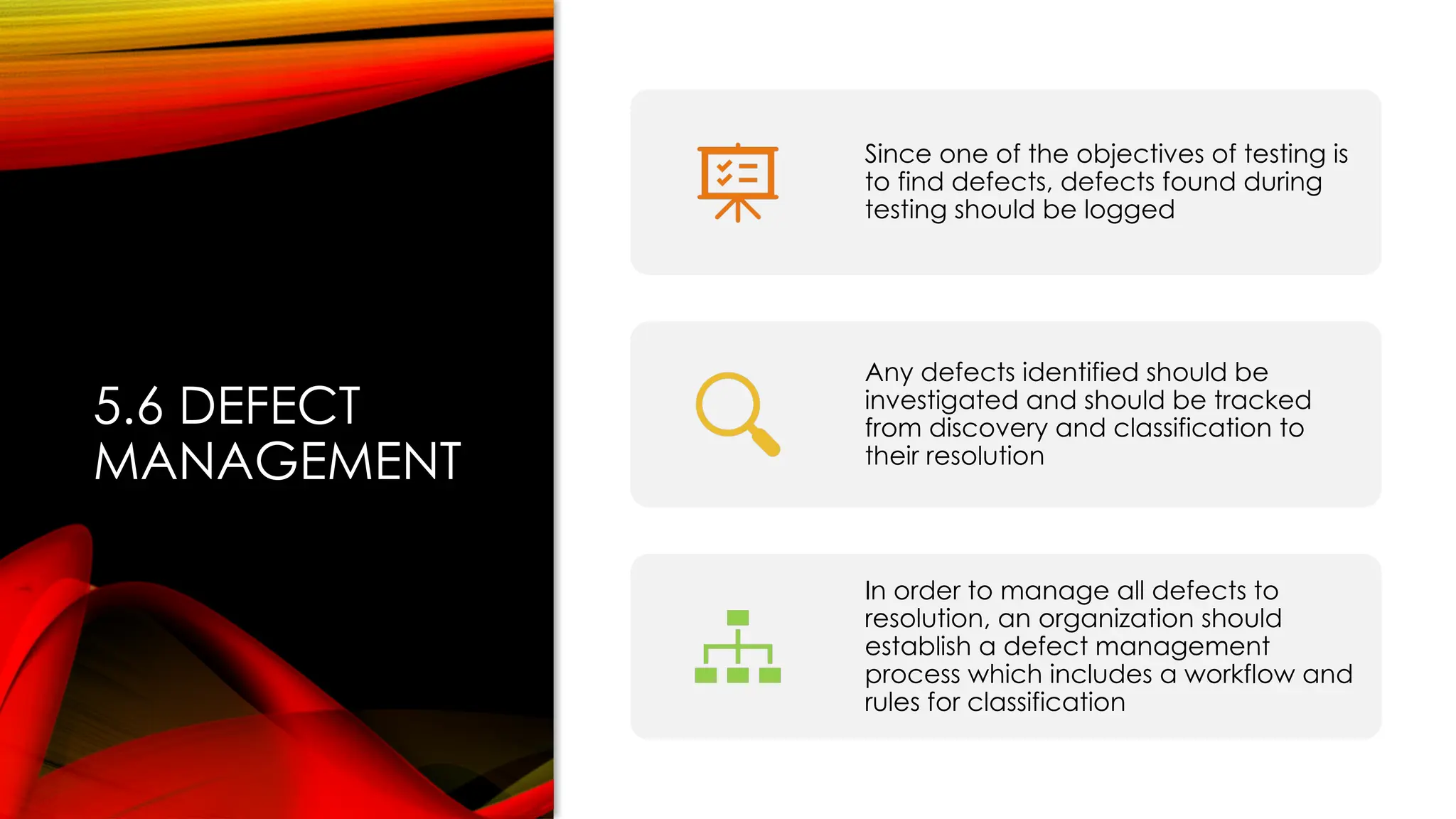 5.6 DEFECT
MANAGEMENT
Since one of the objectives of testing is
to find defects, defects found during
testing should be logged
Any defects identified should be
investigated and should be tracked
from discovery and classification to
their resolution
In order to manage all defects to
resolution, an organization should
establish a defect management
process which includes a workflow and
rules for classification
 