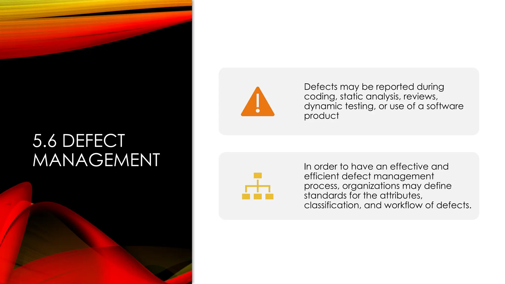 5.6 DEFECT
MANAGEMENT
Defects may be reported during
coding, static analysis, reviews,
dynamic testing, or use of a software
product
In order to have an effective and
efficient defect management
process, organizations may define
standards for the attributes,
classification, and workflow of defects.
 