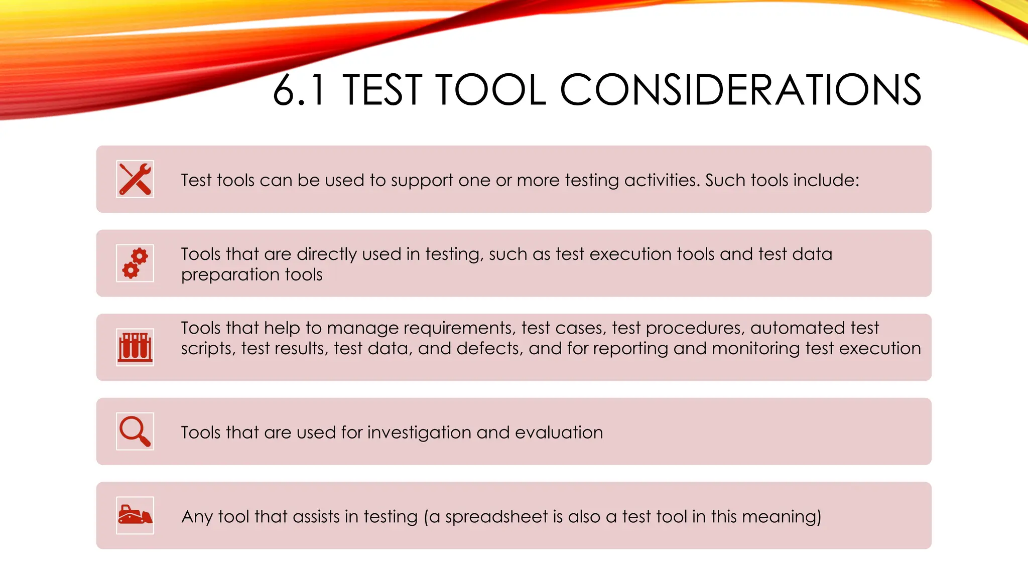 6.1 TEST TOOL CONSIDERATIONS
Test tools can be used to support one or more testing activities. Such tools include:
Tools that are directly used in testing, such as test execution tools and test data
preparation tools
Tools that help to manage requirements, test cases, test procedures, automated test
scripts, test results, test data, and defects, and for reporting and monitoring test execution
Tools that are used for investigation and evaluation
Any tool that assists in testing (a spreadsheet is also a test tool in this meaning)
 