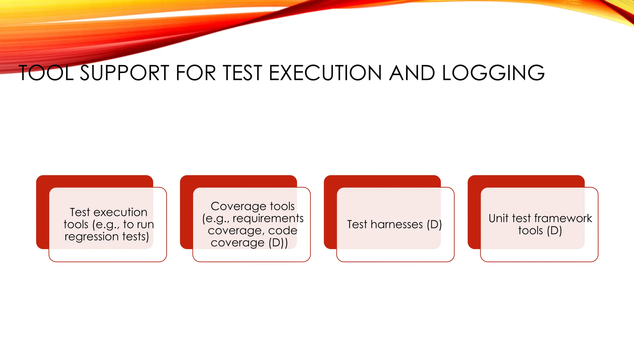 TOOL SUPPORT FOR TEST EXECUTION AND LOGGING
Test execution
tools (e.g., to run
regression tests)
Coverage tools
(e.g., requirements
coverage, code
coverage (D))
Test harnesses (D)
Unit test framework
tools (D)
 