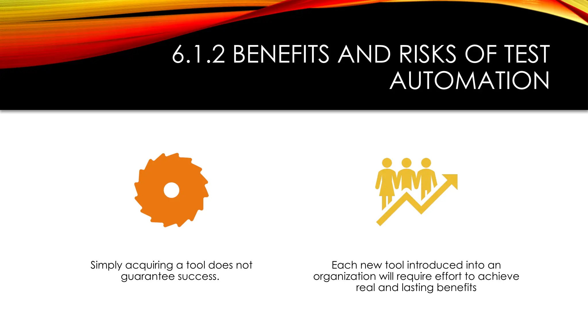 6.1.2 BENEFITS AND RISKS OF TEST
AUTOMATION
Simply acquiring a tool does not
guarantee success.
Each new tool introduced into an
organization will require effort to achieve
real and lasting benefits
 