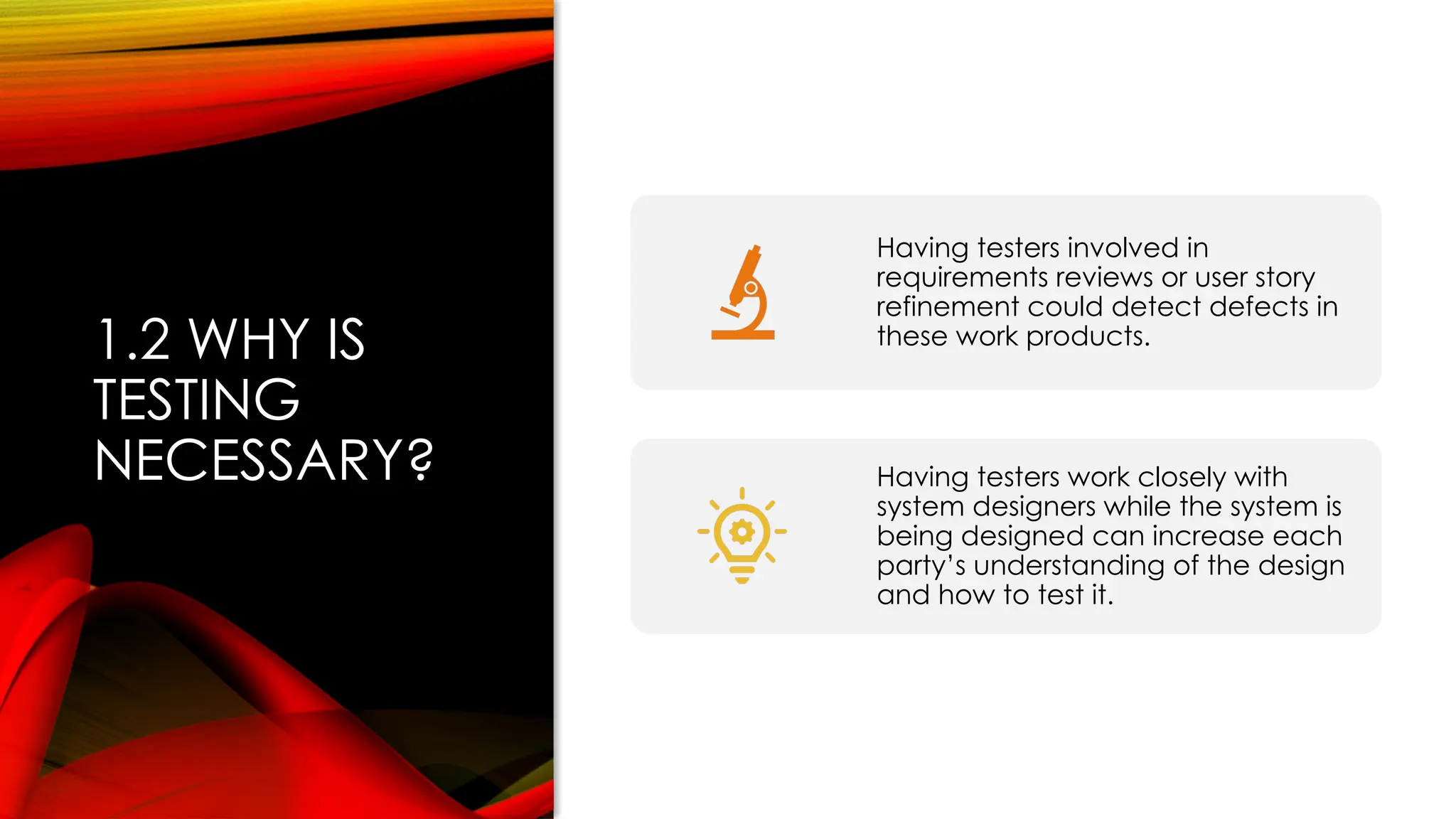 1.2 WHY IS
TESTING
NECESSARY?
Having testers involved in
requirements reviews or user story
refinement could detect defects in
these work products.
Having testers work closely with
system designers while the system is
being designed can increase each
party’s understanding of the design
and how to test it.
 