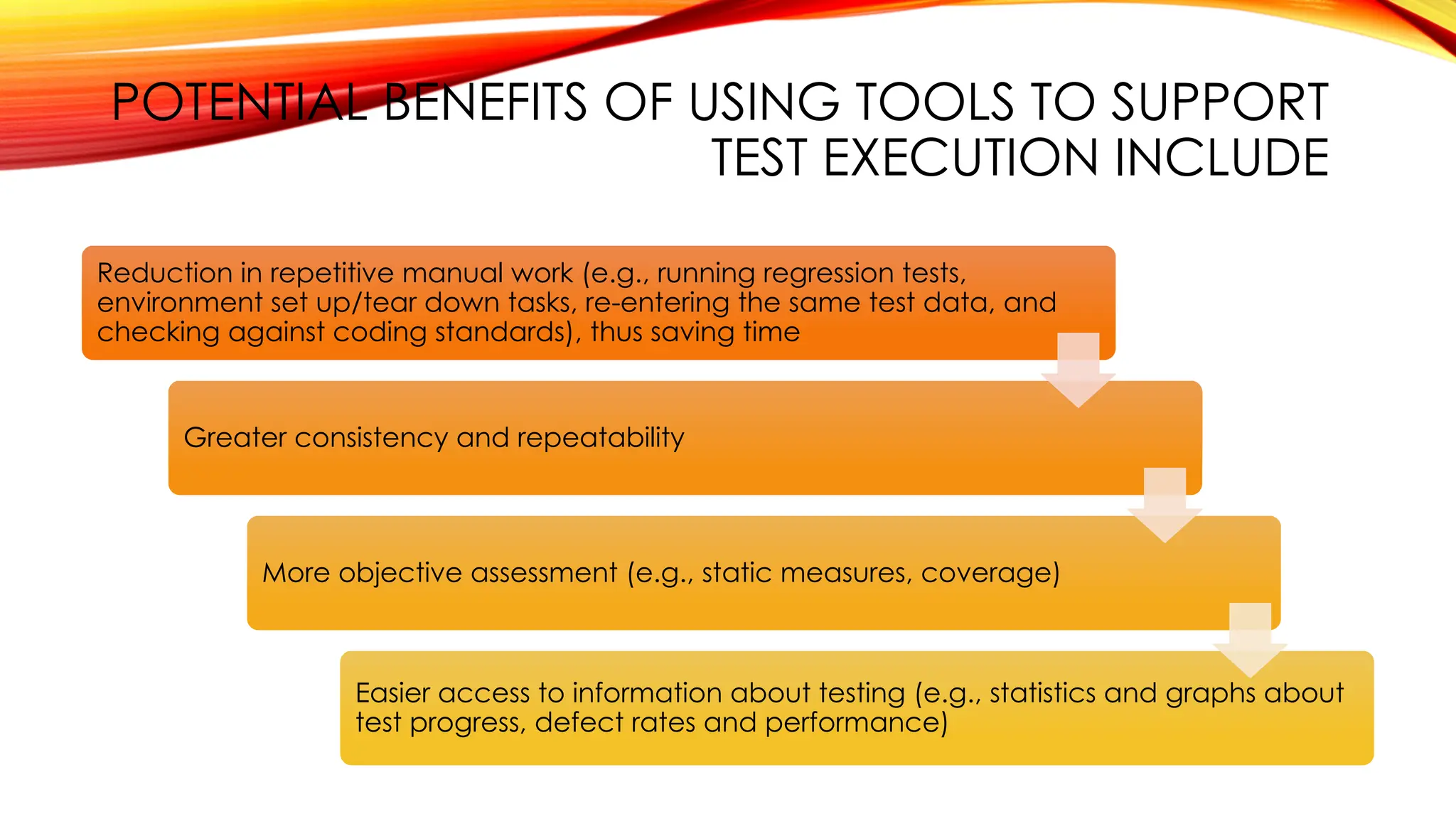 POTENTIAL BENEFITS OF USING TOOLS TO SUPPORT
TEST EXECUTION INCLUDE
Reduction in repetitive manual work (e.g., running regression tests,
environment set up/tear down tasks, re-entering the same test data, and
checking against coding standards), thus saving time
Greater consistency and repeatability
More objective assessment (e.g., static measures, coverage)
Easier access to information about testing (e.g., statistics and graphs about
test progress, defect rates and performance)
 