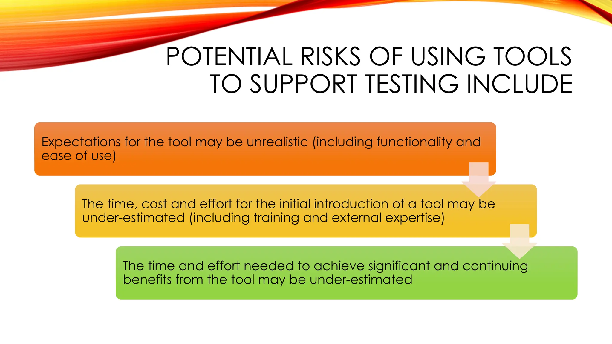 POTENTIAL RISKS OF USING TOOLS
TO SUPPORT TESTING INCLUDE
Expectations for the tool may be unrealistic (including functionality and
ease of use)
The time, cost and effort for the initial introduction of a tool may be
under-estimated (including training and external expertise)
The time and effort needed to achieve significant and continuing
benefits from the tool may be under-estimated
 
