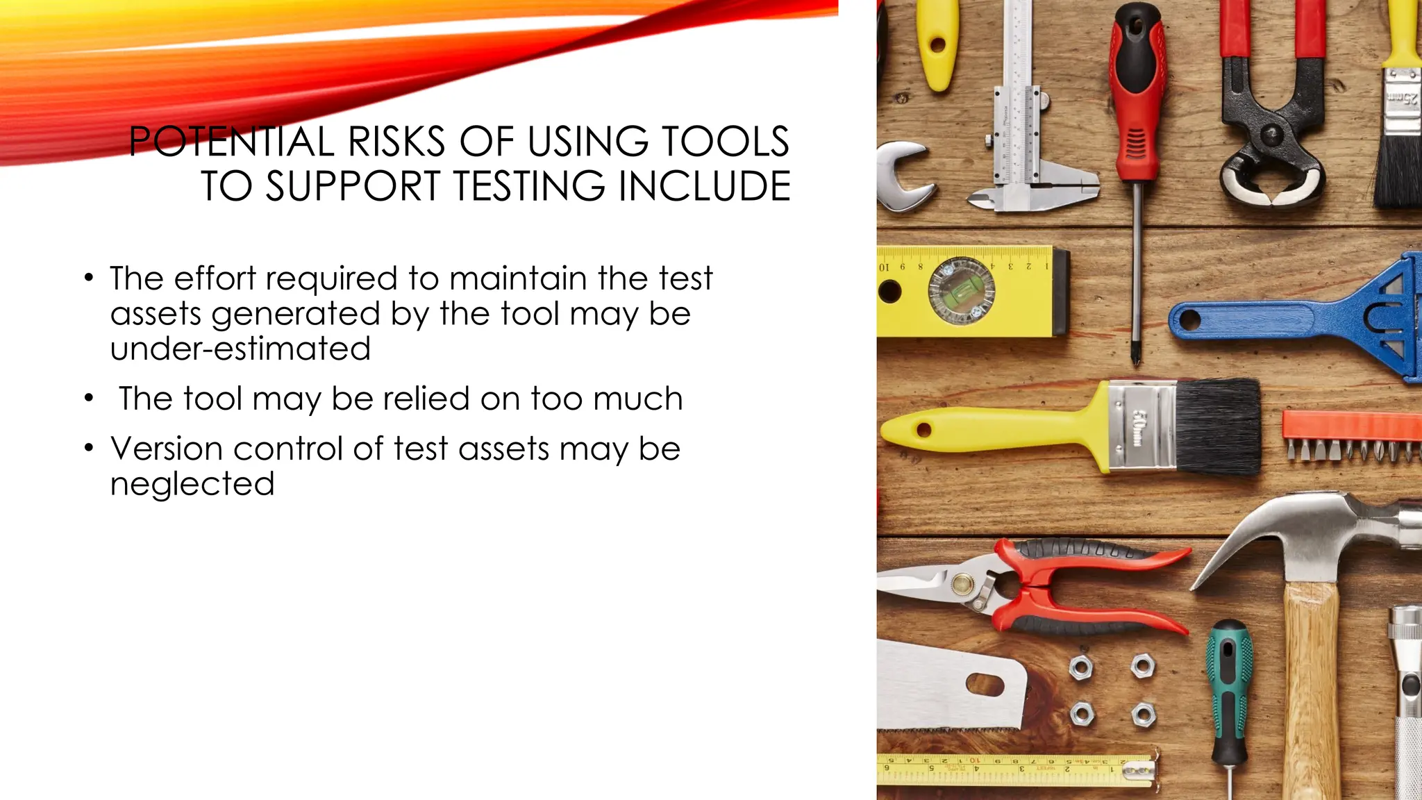 POTENTIAL RISKS OF USING TOOLS
TO SUPPORT TESTING INCLUDE
• The effort required to maintain the test
assets generated by the tool may be
under-estimated
• The tool may be relied on too much
• Version control of test assets may be
neglected
 
