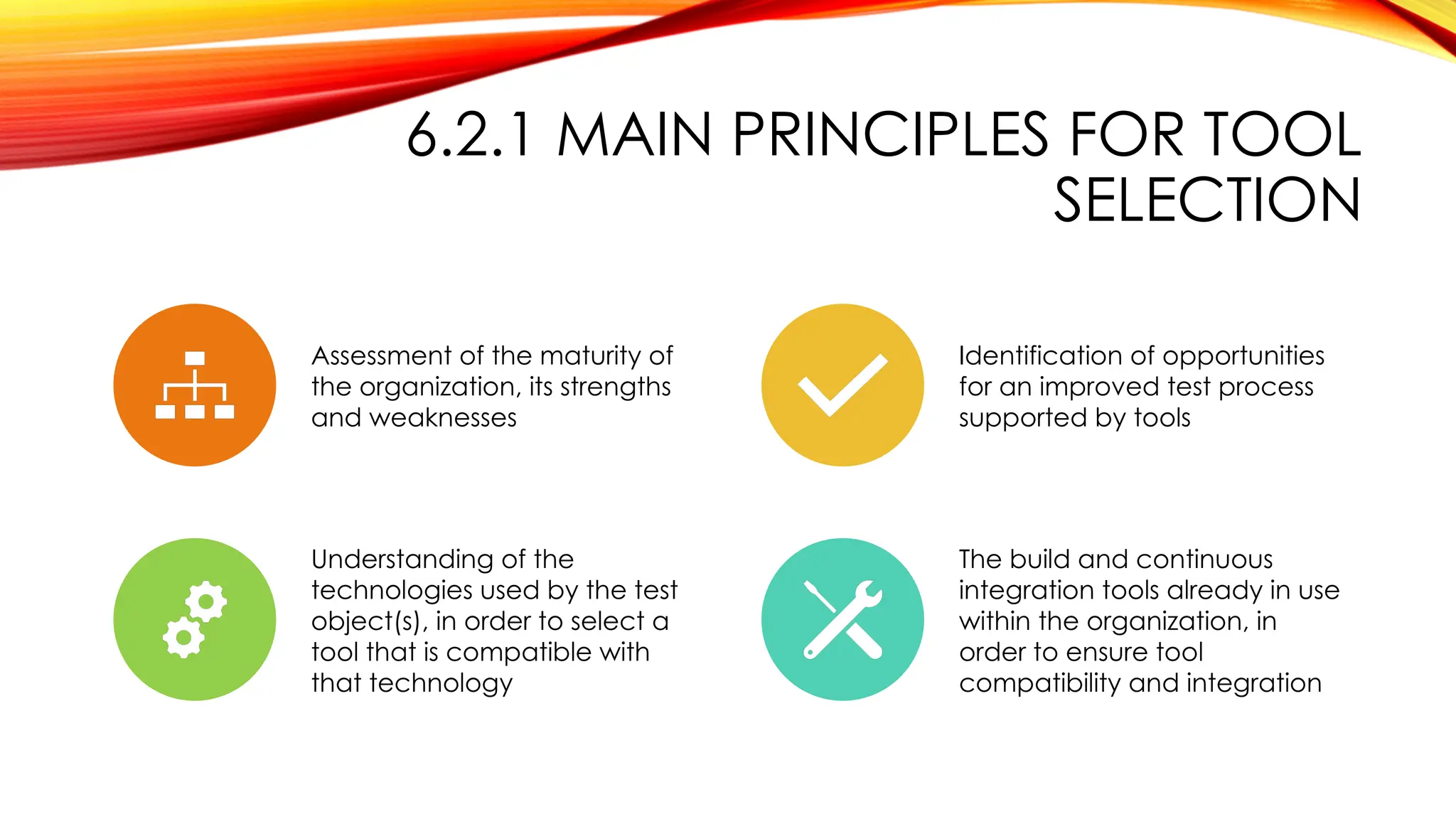 6.2.1 MAIN PRINCIPLES FOR TOOL
SELECTION
Assessment of the maturity of
the organization, its strengths
and weaknesses
Identification of opportunities
for an improved test process
supported by tools
Understanding of the
technologies used by the test
object(s), in order to select a
tool that is compatible with
that technology
The build and continuous
integration tools already in use
within the organization, in
order to ensure tool
compatibility and integration
 