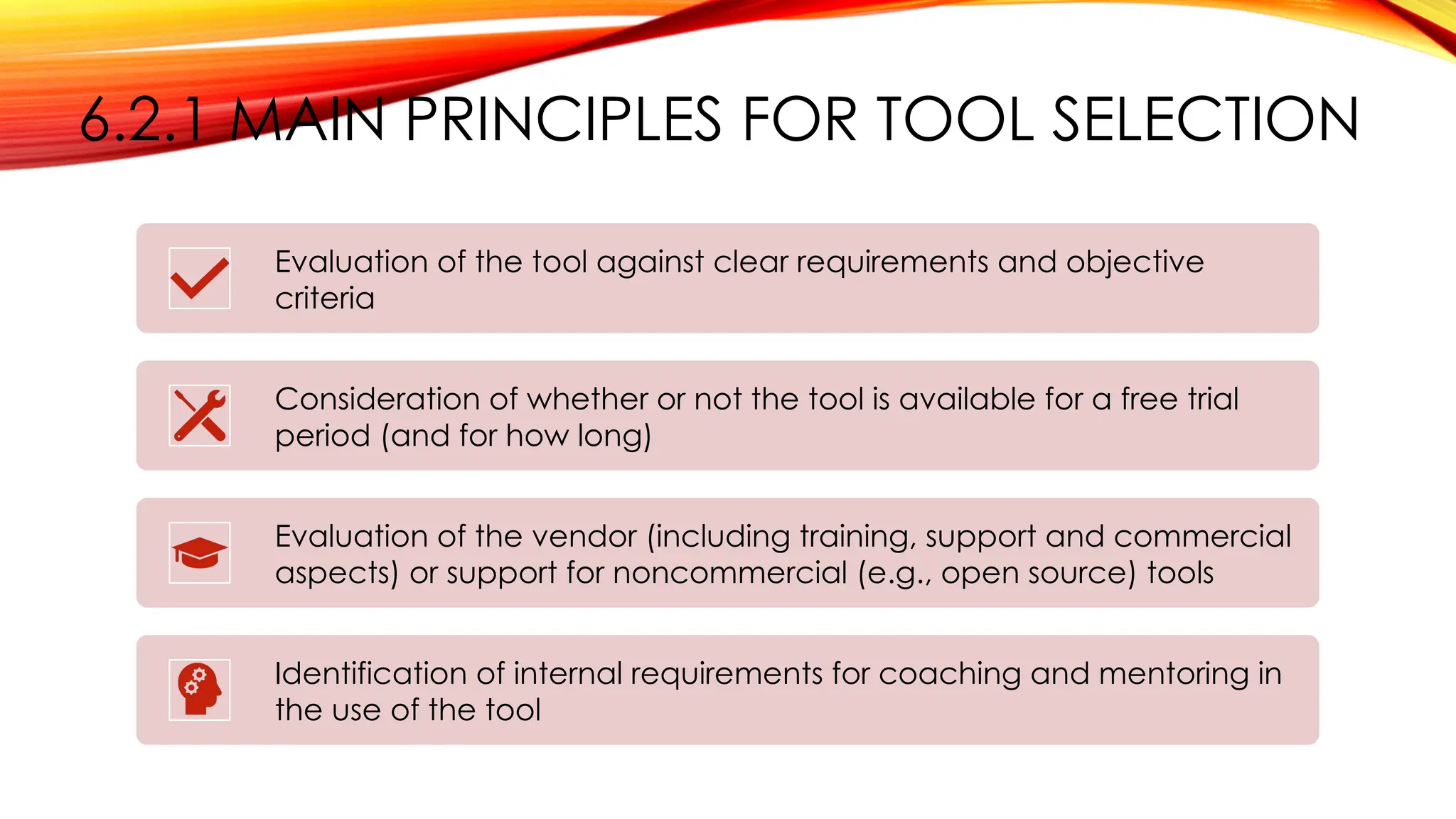 6.2.1 MAIN PRINCIPLES FOR TOOL SELECTION
Evaluation of the tool against clear requirements and objective
criteria
Consideration of whether or not the tool is available for a free trial
period (and for how long)
Evaluation of the vendor (including training, support and commercial
aspects) or support for noncommercial (e.g., open source) tools
Identification of internal requirements for coaching and mentoring in
the use of the tool
 