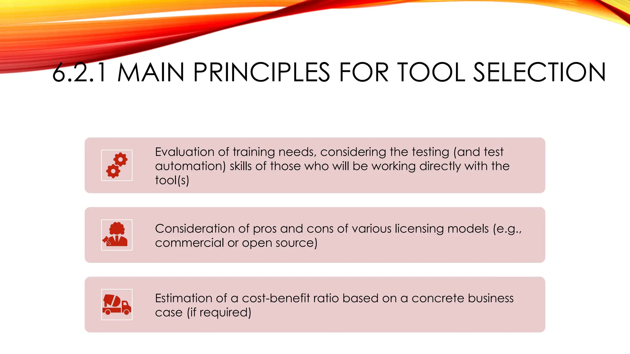 6.2.1 MAIN PRINCIPLES FOR TOOL SELECTION
Evaluation of training needs, considering the testing (and test
automation) skills of those who will be working directly with the
tool(s)
Consideration of pros and cons of various licensing models (e.g.,
commercial or open source)
Estimation of a cost-benefit ratio based on a concrete business
case (if required)
 