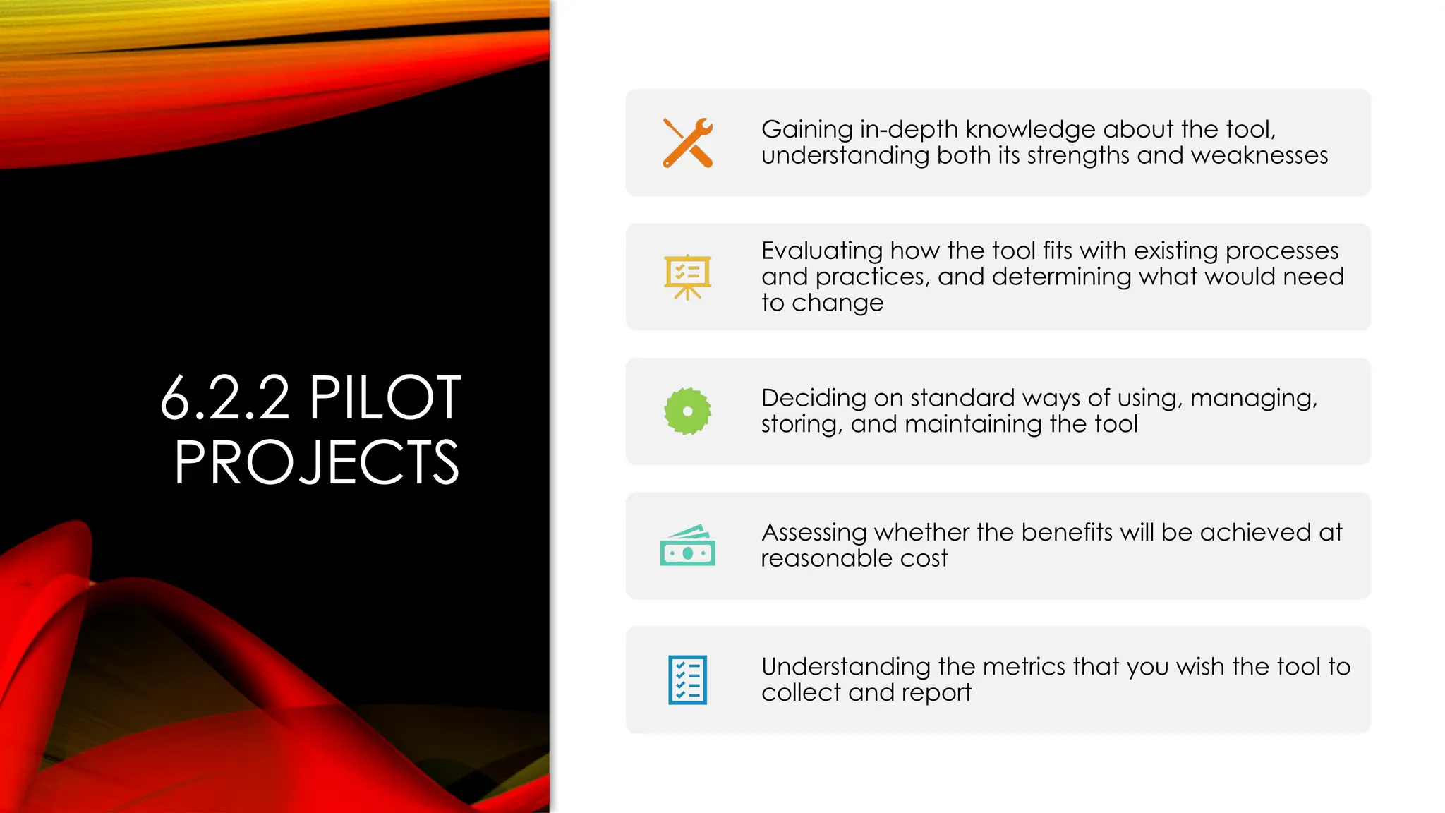 6.2.2 PILOT
PROJECTS
Gaining in-depth knowledge about the tool,
understanding both its strengths and weaknesses
Evaluating how the tool fits with existing processes
and practices, and determining what would need
to change
Deciding on standard ways of using, managing,
storing, and maintaining the tool
Assessing whether the benefits will be achieved at
reasonable cost
Understanding the metrics that you wish the tool to
collect and report
 