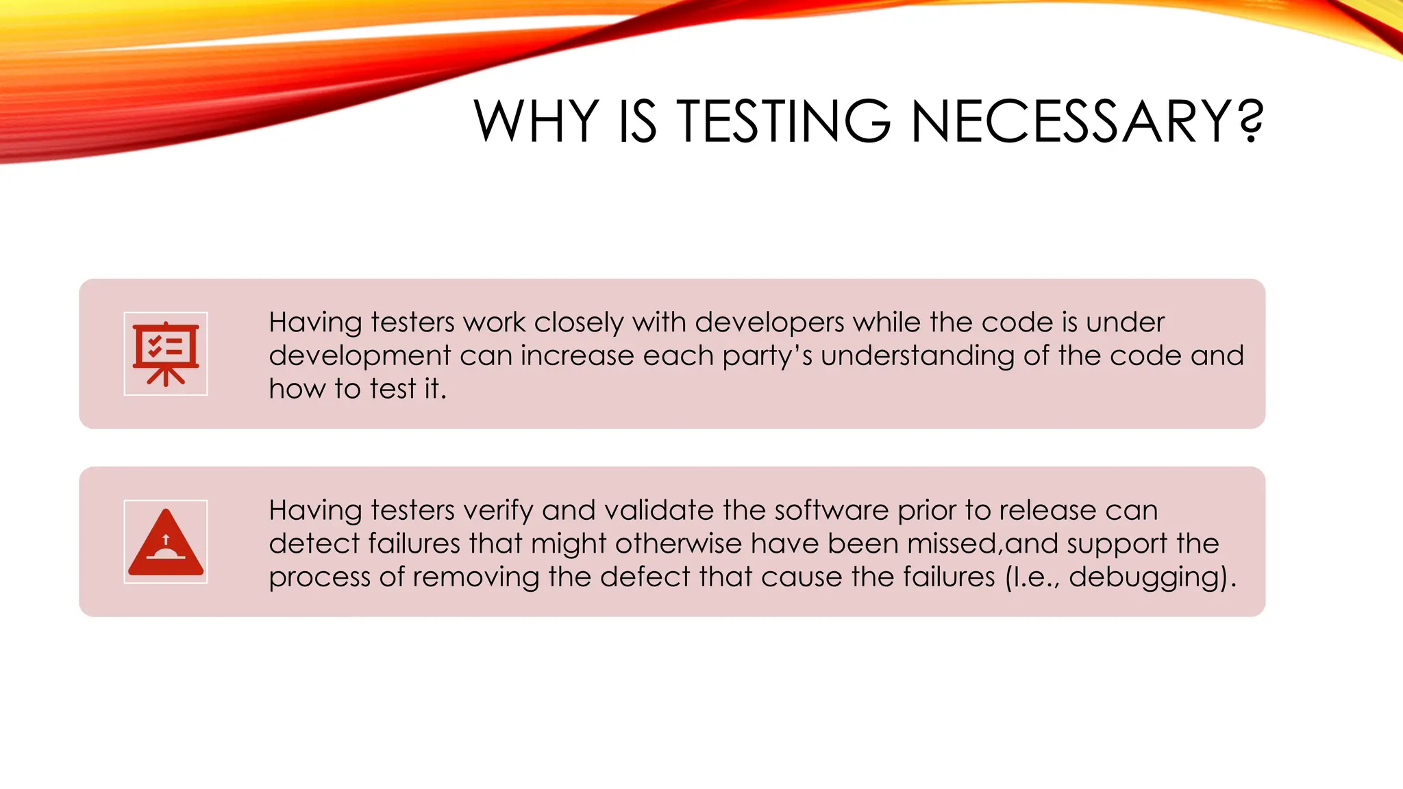 WHY IS TESTING NECESSARY?
Having testers work closely with developers while the code is under
development can increase each party’s understanding of the code and
how to test it.
Having testers verify and validate the software prior to release can
detect failures that might otherwise have been missed,and support the
process of removing the defect that cause the failures (I.e., debugging).
 