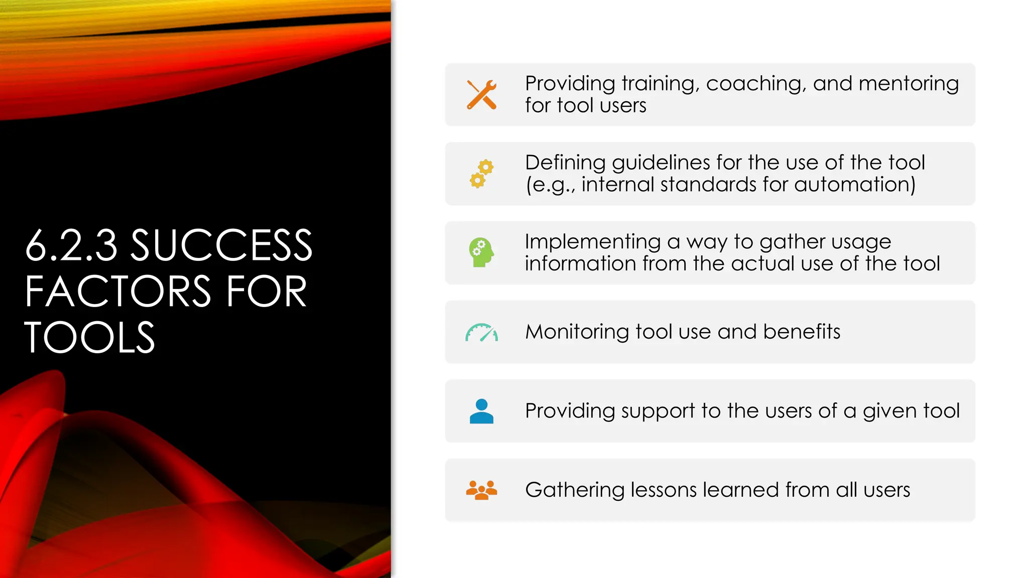 6.2.3 SUCCESS
FACTORS FOR
TOOLS
Providing training, coaching, and mentoring
for tool users
Defining guidelines for the use of the tool
(e.g., internal standards for automation)
Implementing a way to gather usage
information from the actual use of the tool
Monitoring tool use and benefits
Providing support to the users of a given tool
Gathering lessons learned from all users
 