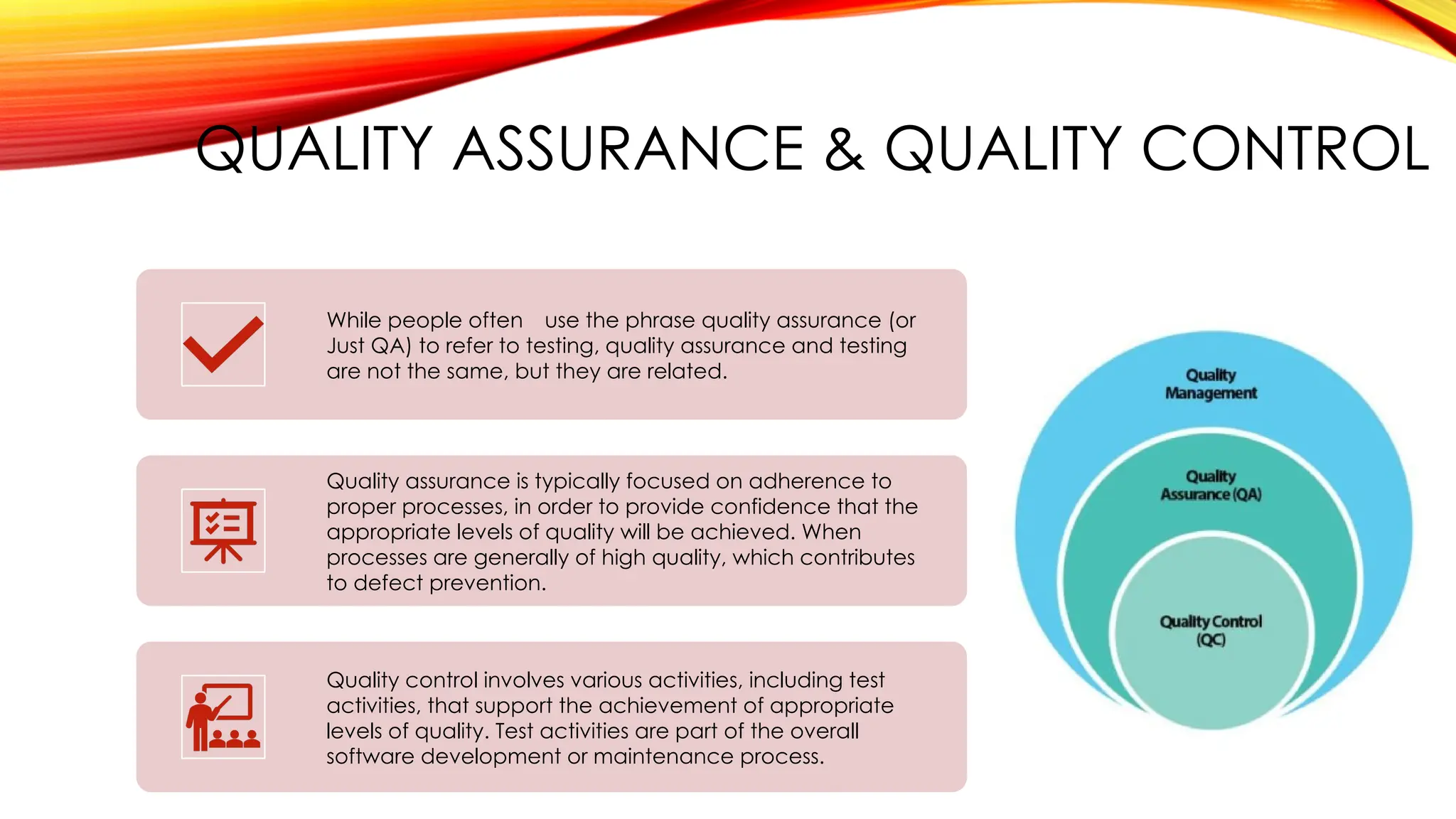 QUALITY ASSURANCE & QUALITY CONTROL
While people often use the phrase quality assurance (or
Just QA) to refer to testing, quality assurance and testing
are not the same, but they are related.
Quality assurance is typically focused on adherence to
proper processes, in order to provide confidence that the
appropriate levels of quality will be achieved. When
processes are generally of high quality, which contributes
to defect prevention.
Quality control involves various activities, including test
activities, that support the achievement of appropriate
levels of quality. Test activities are part of the overall
software development or maintenance process.
 