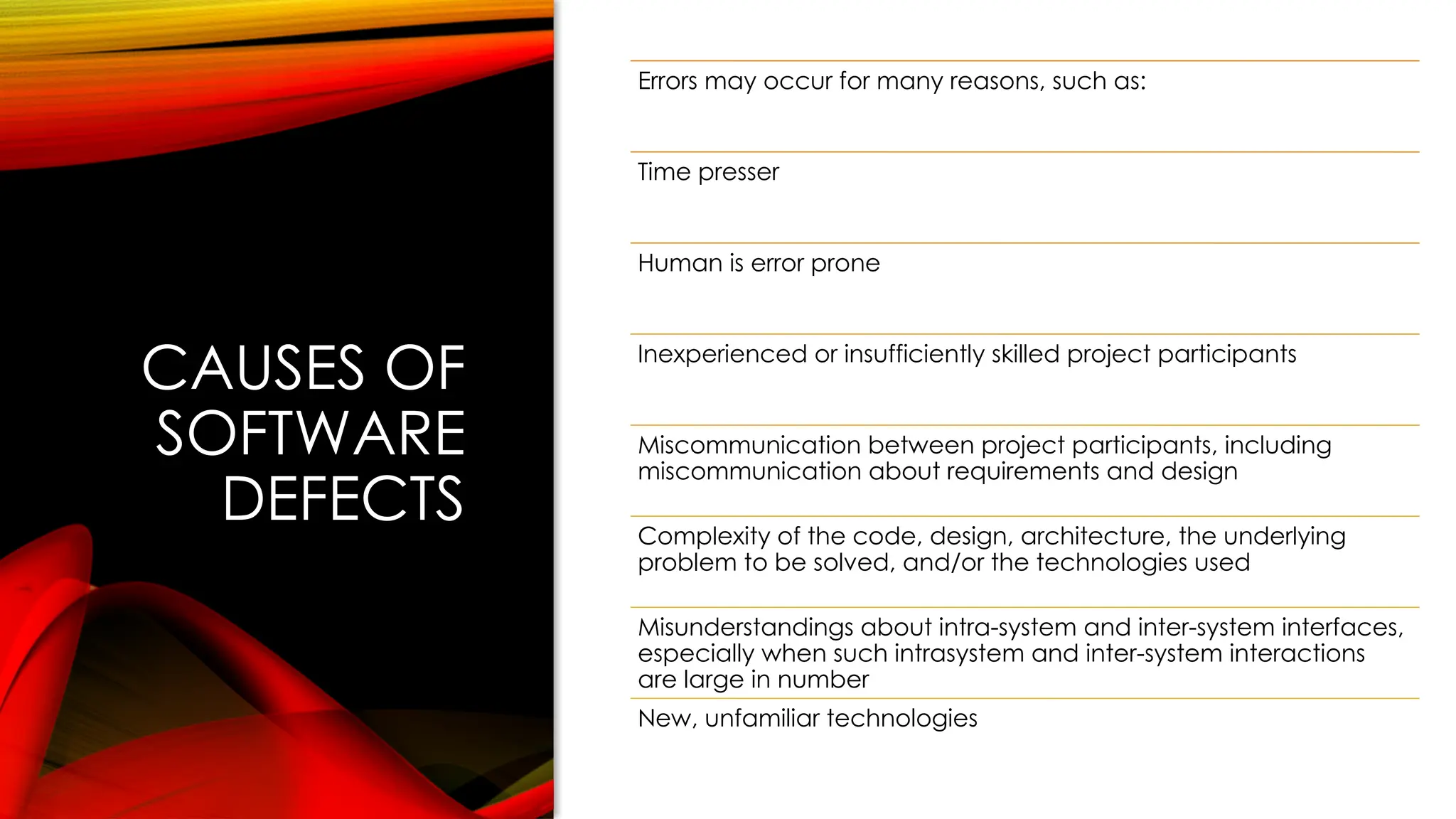 CAUSES OF
SOFTWARE
DEFECTS
Errors may occur for many reasons, such as:
Time presser
Human is error prone
Inexperienced or insufficiently skilled project participants
Miscommunication between project participants, including
miscommunication about requirements and design
Complexity of the code, design, architecture, the underlying
problem to be solved, and/or the technologies used
Misunderstandings about intra-system and inter-system interfaces,
especially when such intrasystem and inter-system interactions
are large in number
New, unfamiliar technologies
 