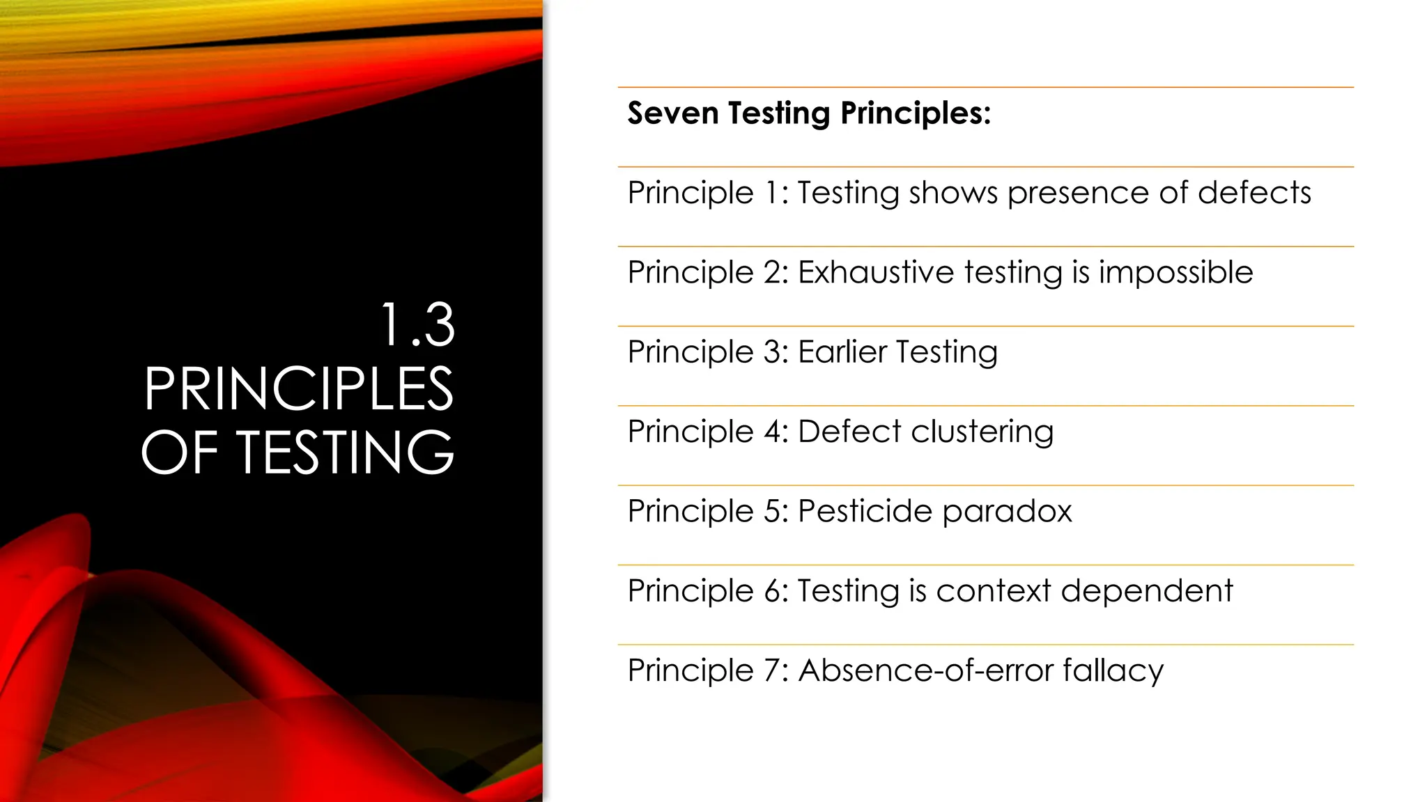 1.3
PRINCIPLES
OF TESTING
Seven Testing Principles:
Principle 1: Testing shows presence of defects
Principle 2: Exhaustive testing is impossible
Principle 3: Earlier Testing
Principle 4: Defect clustering
Principle 5: Pesticide paradox
Principle 6: Testing is context dependent
Principle 7: Absence-of-error fallacy
 