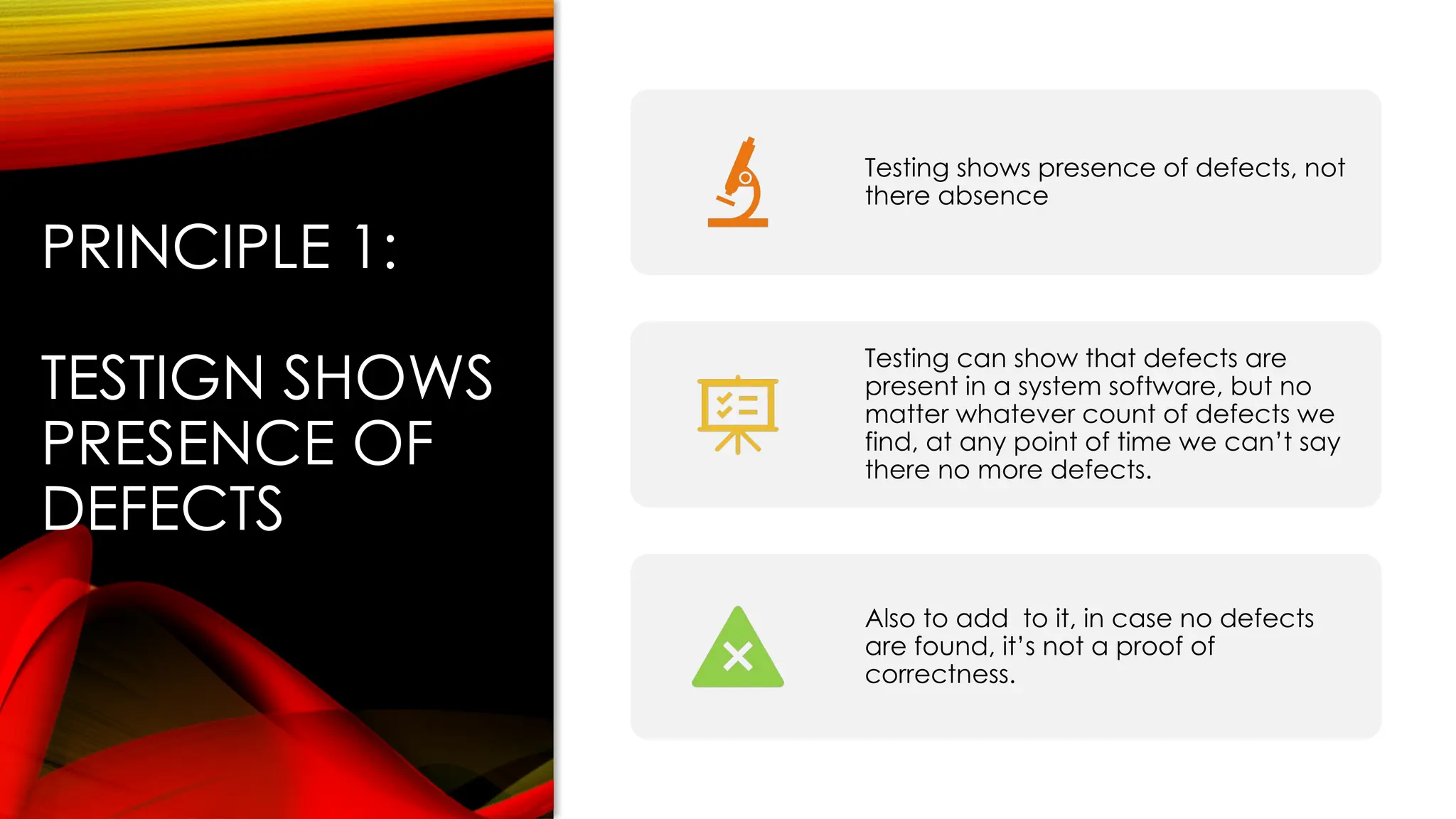 PRINCIPLE 1:
TESTIGN SHOWS
PRESENCE OF
DEFECTS
Testing shows presence of defects, not
there absence
Testing can show that defects are
present in a system software, but no
matter whatever count of defects we
find, at any point of time we can’t say
there no more defects.
Also to add to it, in case no defects
are found, it’s not a proof of
correctness.
 