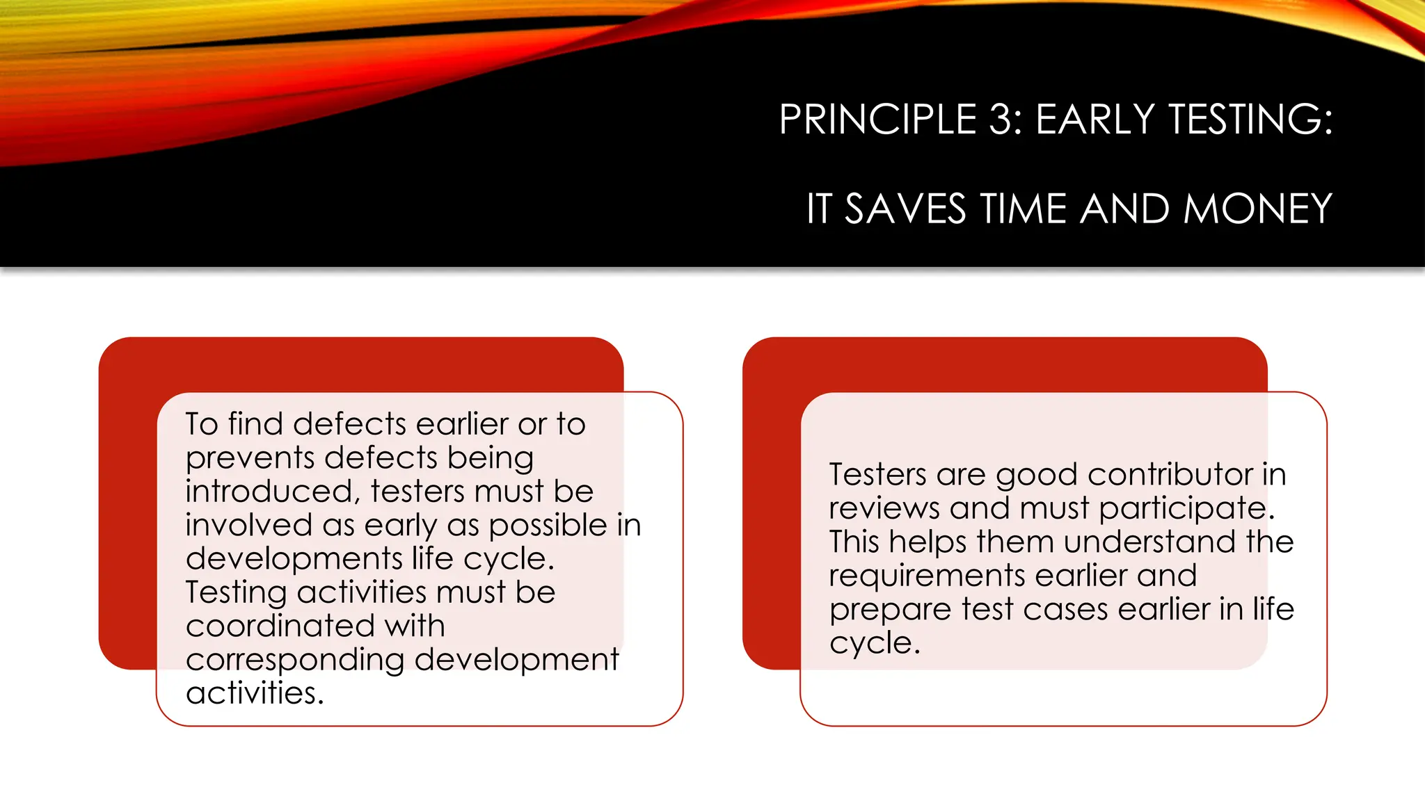 PRINCIPLE 3: EARLY TESTING:
IT SAVES TIME AND MONEY
To find defects earlier or to
prevents defects being
introduced, testers must be
involved as early as possible in
developments life cycle.
Testing activities must be
coordinated with
corresponding development
activities.
Testers are good contributor in
reviews and must participate.
This helps them understand the
requirements earlier and
prepare test cases earlier in life
cycle.
 