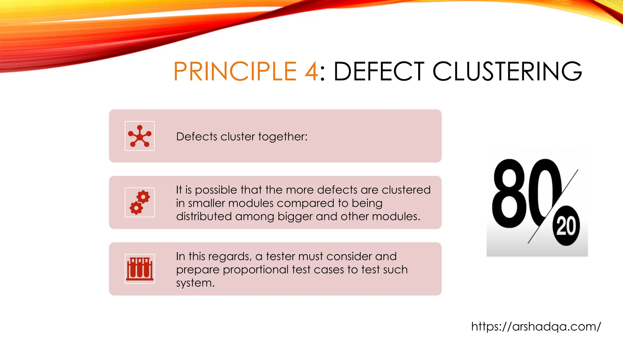 PRINCIPLE 4: DEFECT CLUSTERING
Defects cluster together:
It is possible that the more defects are clustered
in smaller modules compared to being
distributed among bigger and other modules.
In this regards, a tester must consider and
prepare proportional test cases to test such
system.
https://arshadqa.com/
 