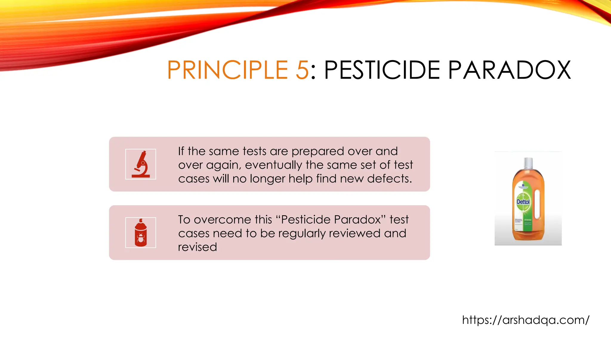 PRINCIPLE 5: PESTICIDE PARADOX
If the same tests are prepared over and
over again, eventually the same set of test
cases will no longer help find new defects.
To overcome this “Pesticide Paradox” test
cases need to be regularly reviewed and
revised
https://arshadqa.com/
 