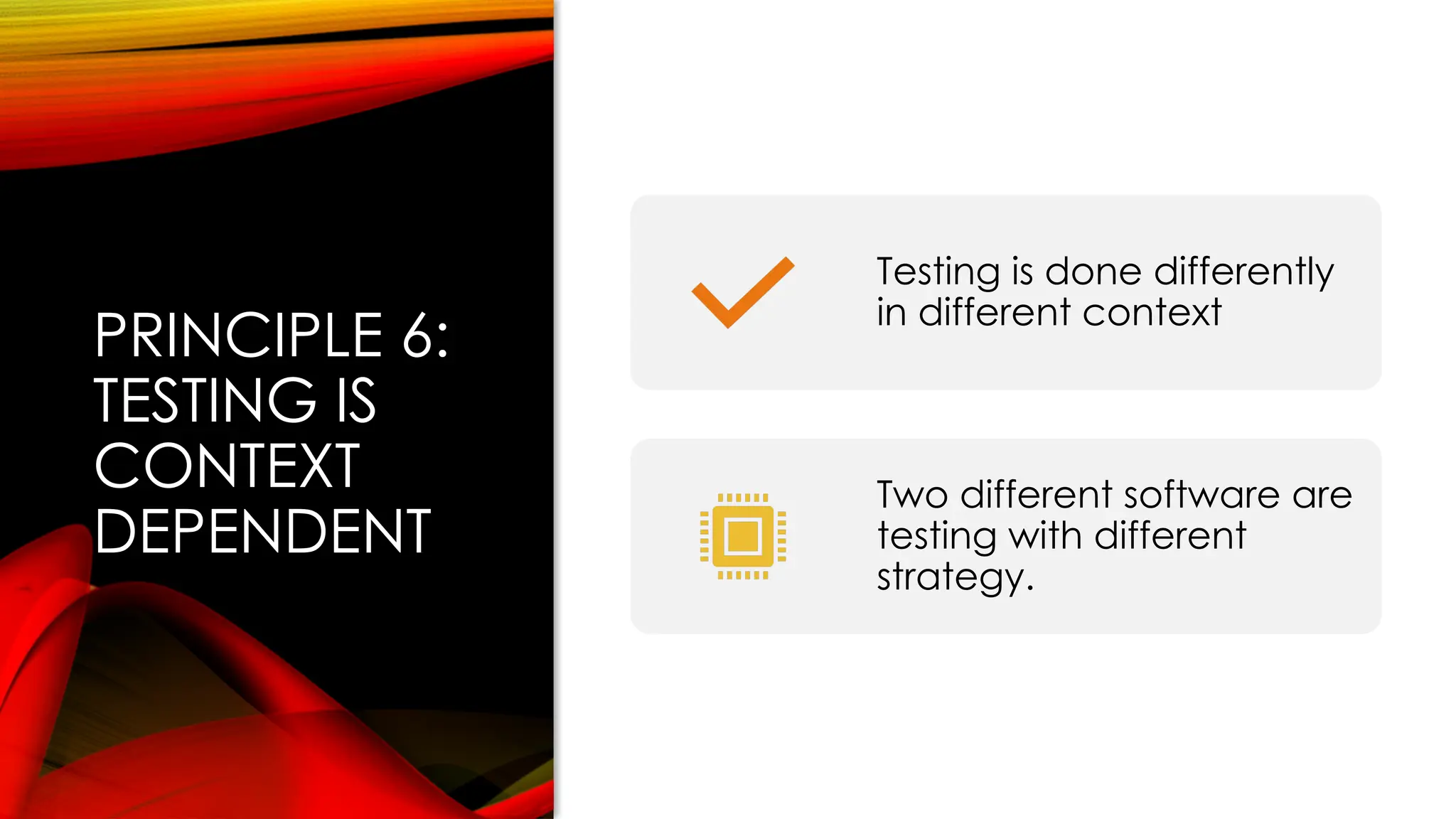 PRINCIPLE 6:
TESTING IS
CONTEXT
DEPENDENT
Testing is done differently
in different context
Two different software are
testing with different
strategy.
 