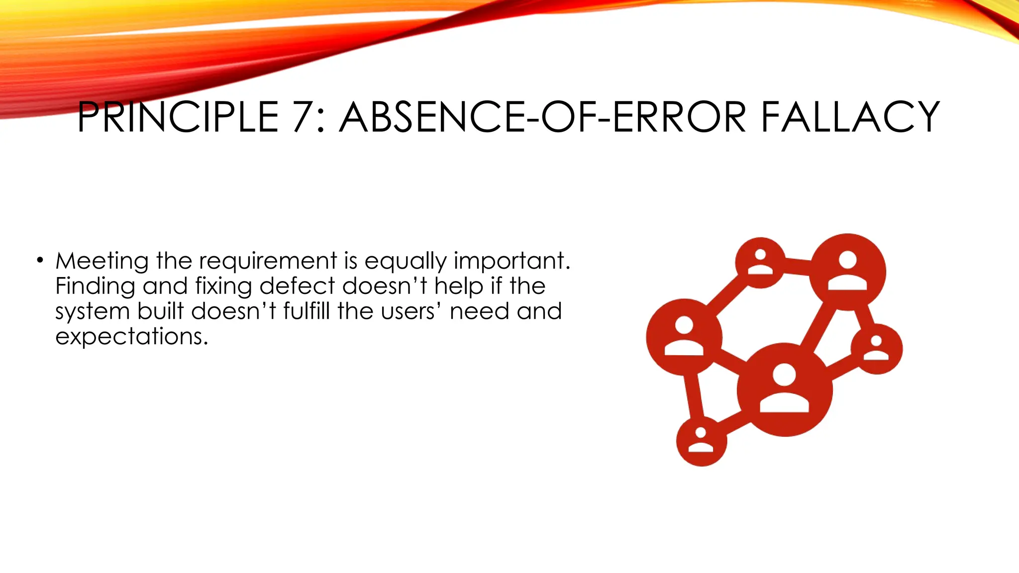 PRINCIPLE 7: ABSENCE-OF-ERROR FALLACY
• Meeting the requirement is equally important.
Finding and fixing defect doesn’t help if the
system built doesn’t fulfill the users’ need and
expectations.
 
