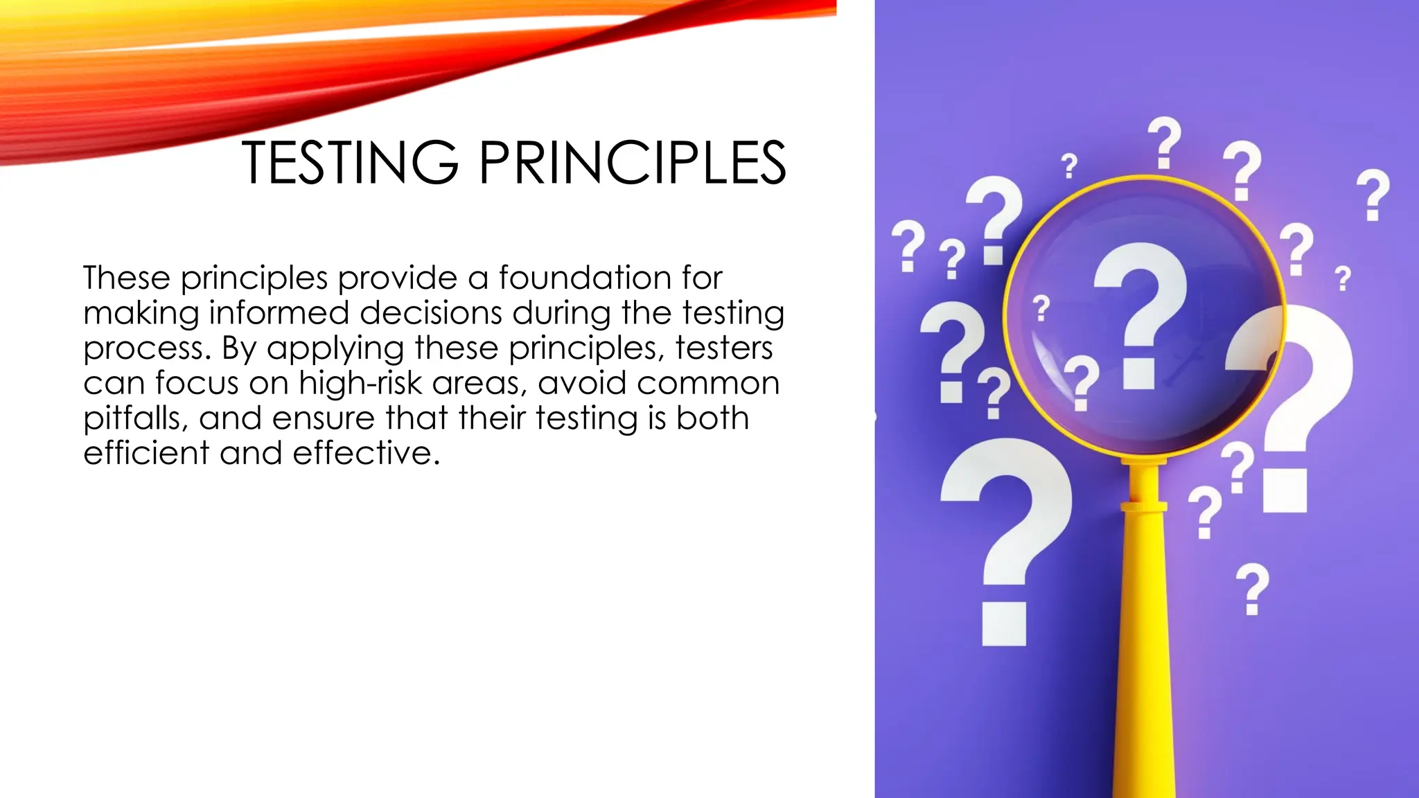 TESTING PRINCIPLES
These principles provide a foundation for
making informed decisions during the testing
process. By applying these principles, testers
can focus on high-risk areas, avoid common
pitfalls, and ensure that their testing is both
efficient and effective.
 
