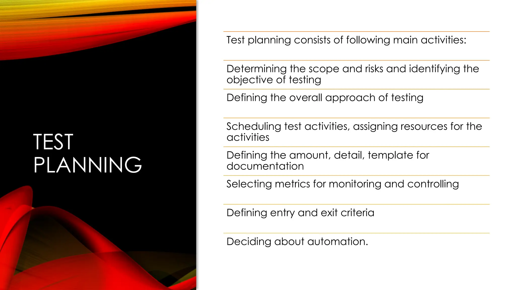 TEST
PLANNING
Test planning consists of following main activities:
Determining the scope and risks and identifying the
objective of testing
Defining the overall approach of testing
Scheduling test activities, assigning resources for the
activities
Defining the amount, detail, template for
documentation
Selecting metrics for monitoring and controlling
Defining entry and exit criteria
Deciding about automation.
 
