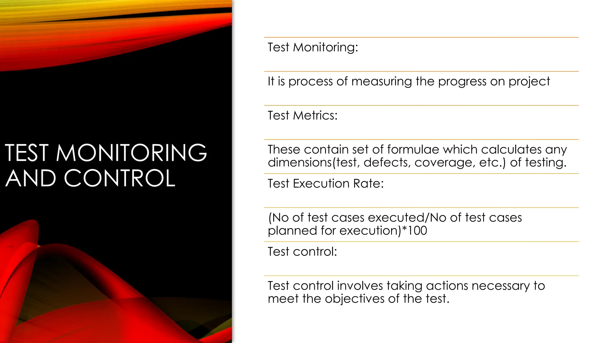 TEST MONITORING
AND CONTROL
Test Monitoring:
It is process of measuring the progress on project
Test Metrics:
These contain set of formulae which calculates any
dimensions(test, defects, coverage, etc.) of testing.
Test Execution Rate:
(No of test cases executed/No of test cases
planned for execution)*100
Test control:
Test control involves taking actions necessary to
meet the objectives of the test.
 