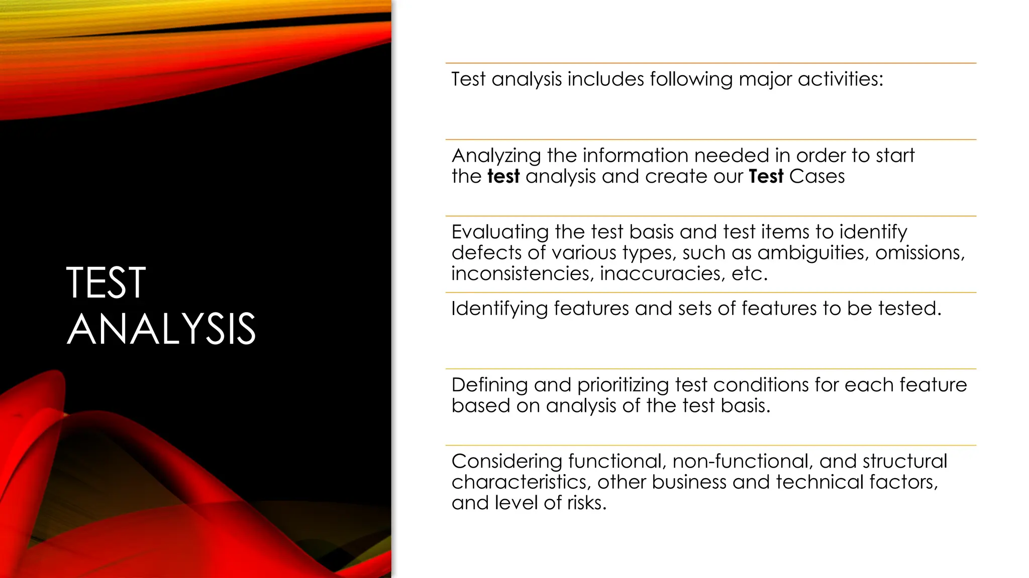 TEST
ANALYSIS
Test analysis includes following major activities:
Analyzing the information needed in order to start
the test analysis and create our Test Cases
Evaluating the test basis and test items to identify
defects of various types, such as ambiguities, omissions,
inconsistencies, inaccuracies, etc.
Identifying features and sets of features to be tested.
Defining and prioritizing test conditions for each feature
based on analysis of the test basis.
Considering functional, non-functional, and structural
characteristics, other business and technical factors,
and level of risks.
 