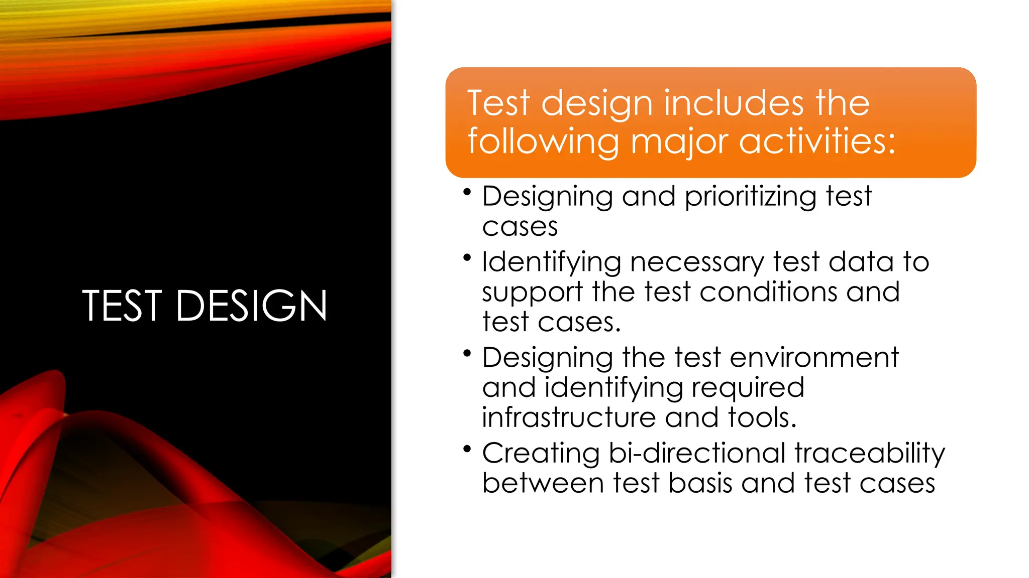TEST DESIGN
Test design includes the
following major activities:
• Designing and prioritizing test
cases
• Identifying necessary test data to
support the test conditions and
test cases.
• Designing the test environment
and identifying required
infrastructure and tools.
• Creating bi-directional traceability
between test basis and test cases
 