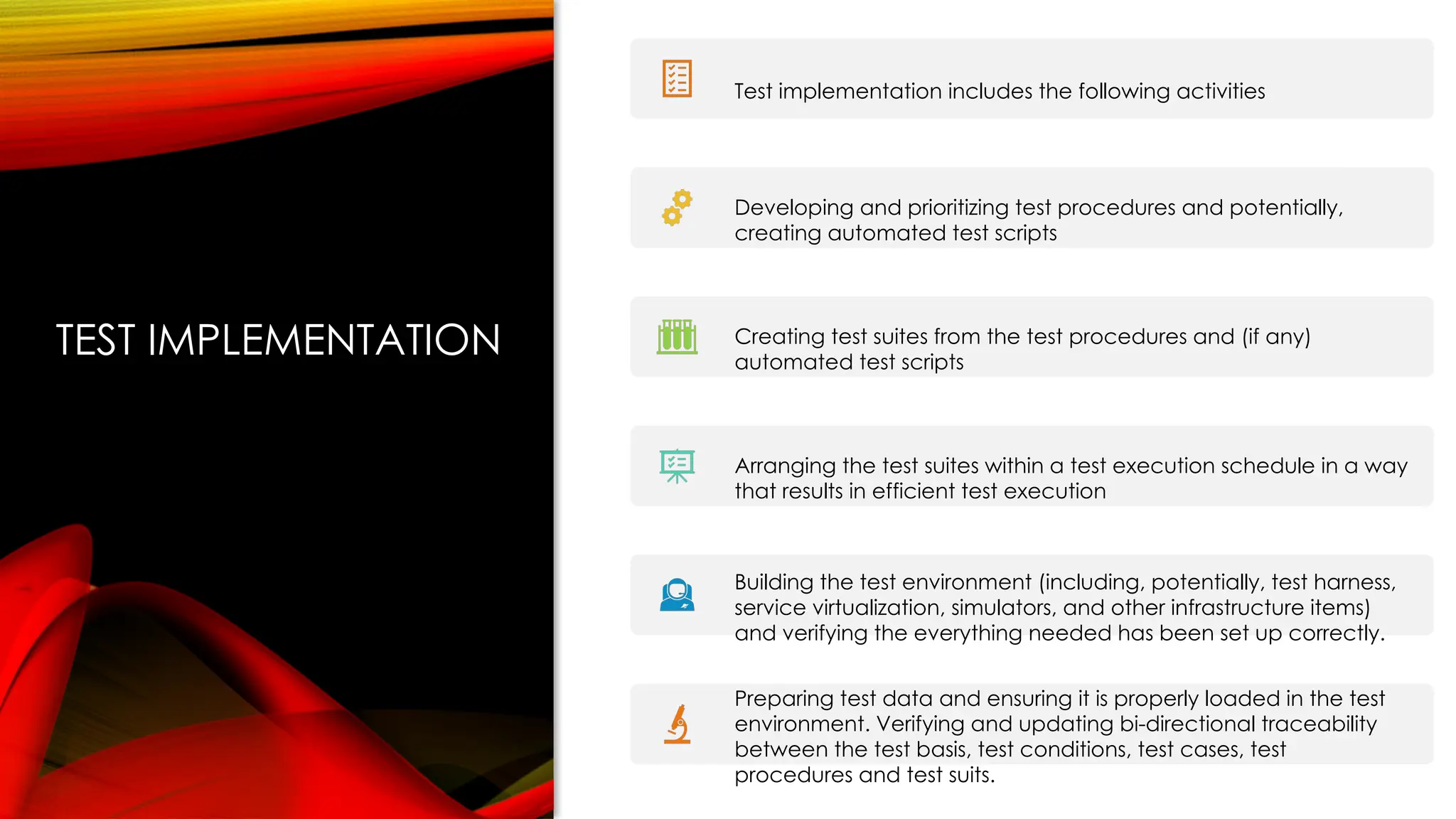 TEST IMPLEMENTATION
Test implementation includes the following activities
Developing and prioritizing test procedures and potentially,
creating automated test scripts
Creating test suites from the test procedures and (if any)
automated test scripts
Arranging the test suites within a test execution schedule in a way
that results in efficient test execution
Building the test environment (including, potentially, test harness,
service virtualization, simulators, and other infrastructure items)
and verifying the everything needed has been set up correctly.
Preparing test data and ensuring it is properly loaded in the test
environment. Verifying and updating bi-directional traceability
between the test basis, test conditions, test cases, test
procedures and test suits.
 