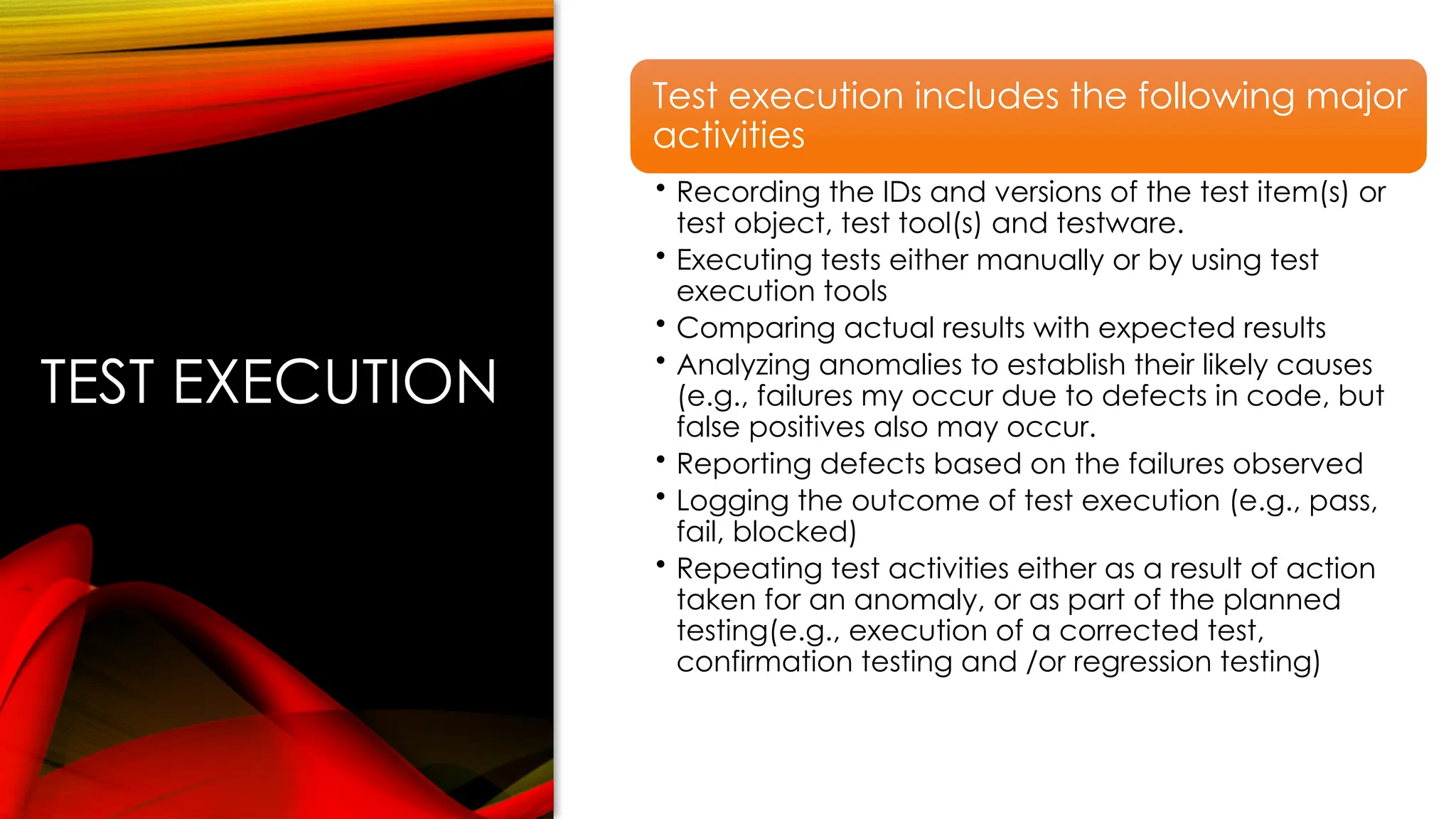 TEST EXECUTION
Test execution includes the following major
activities
• Recording the IDs and versions of the test item(s) or
test object, test tool(s) and testware.
• Executing tests either manually or by using test
execution tools
• Comparing actual results with expected results
• Analyzing anomalies to establish their likely causes
(e.g., failures my occur due to defects in code, but
false positives also may occur.
• Reporting defects based on the failures observed
• Logging the outcome of test execution (e.g., pass,
fail, blocked)
• Repeating test activities either as a result of action
taken for an anomaly, or as part of the planned
testing(e.g., execution of a corrected test,
confirmation testing and /or regression testing)
 