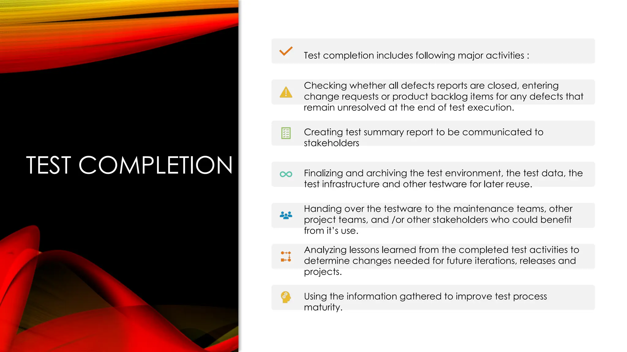 TEST COMPLETION
Test completion includes following major activities :
Checking whether all defects reports are closed, entering
change requests or product backlog items for any defects that
remain unresolved at the end of test execution.
Creating test summary report to be communicated to
stakeholders
Finalizing and archiving the test environment, the test data, the
test infrastructure and other testware for later reuse.
Handing over the testware to the maintenance teams, other
project teams, and /or other stakeholders who could benefit
from it’s use.
Analyzing lessons learned from the completed test activities to
determine changes needed for future iterations, releases and
projects.
Using the information gathered to improve test process
maturity.
 