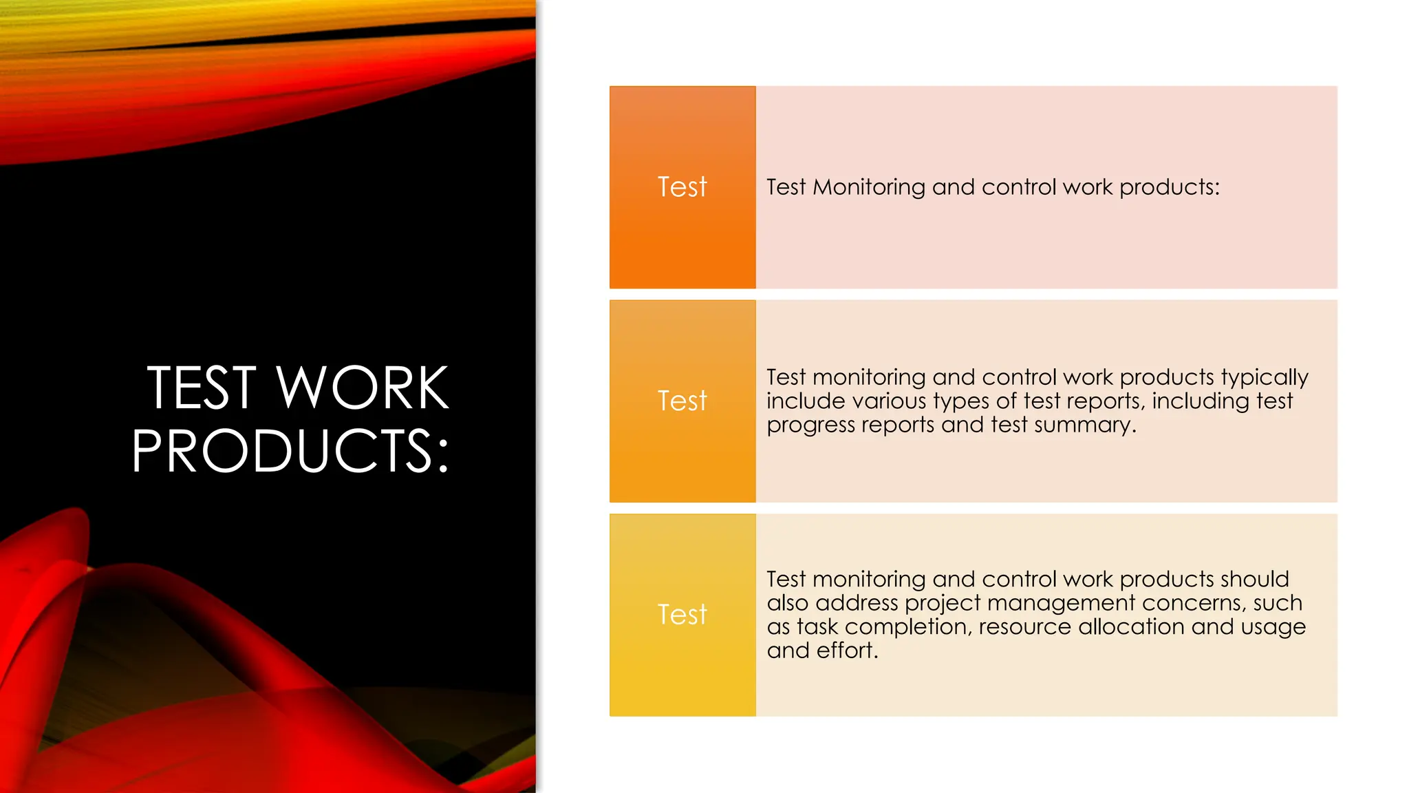 TEST WORK
PRODUCTS:
Test Monitoring and control work products:
Test
Test monitoring and control work products typically
include various types of test reports, including test
progress reports and test summary.
Test
Test monitoring and control work products should
also address project management concerns, such
as task completion, resource allocation and usage
and effort.
Test
 