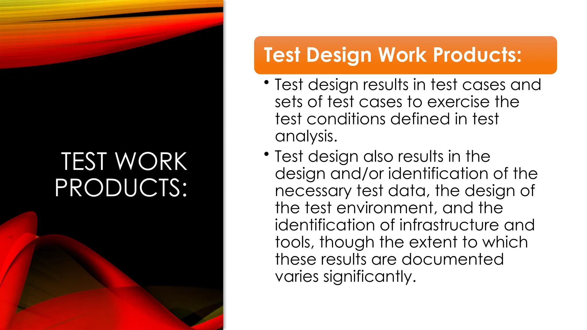 TEST WORK
PRODUCTS:
Test Design Work Products:
• Test design results in test cases and
sets of test cases to exercise the
test conditions defined in test
analysis.
• Test design also results in the
design and/or identification of the
necessary test data, the design of
the test environment, and the
identification of infrastructure and
tools, though the extent to which
these results are documented
varies significantly.
 