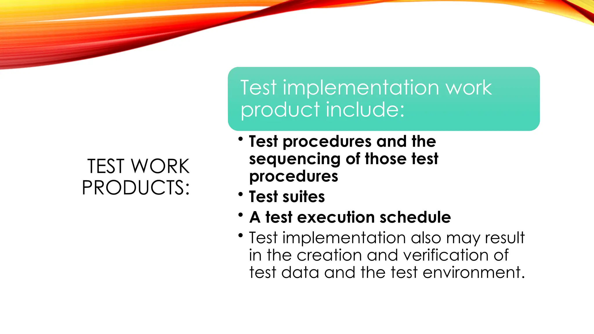TEST WORK
PRODUCTS:
Test implementation work
product include:
• Test procedures and the
sequencing of those test
procedures
• Test suites
• A test execution schedule
• Test implementation also may result
in the creation and verification of
test data and the test environment.
 