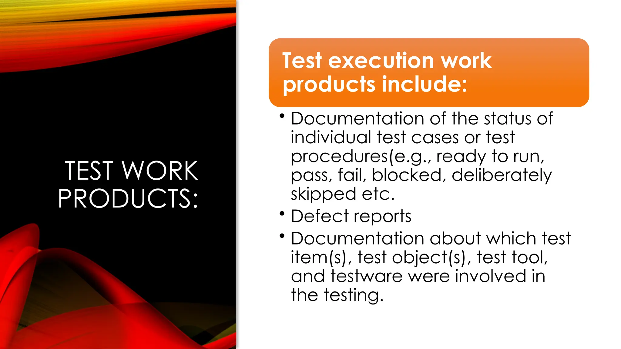 TEST WORK
PRODUCTS:
Test execution work
products include:
• Documentation of the status of
individual test cases or test
procedures(e.g., ready to run,
pass, fail, blocked, deliberately
skipped etc.
• Defect reports
• Documentation about which test
item(s), test object(s), test tool,
and testware were involved in
the testing.
 