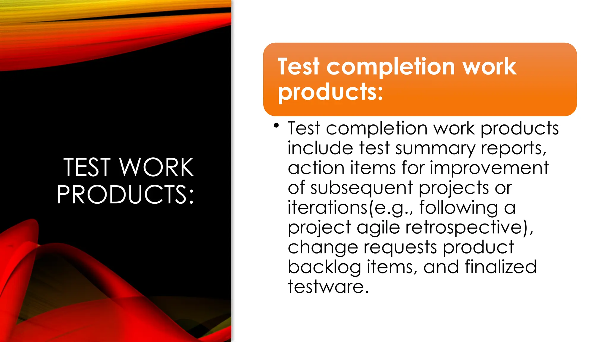 TEST WORK
PRODUCTS:
Test completion work
products:
• Test completion work products
include test summary reports,
action items for improvement
of subsequent projects or
iterations(e.g., following a
project agile retrospective),
change requests product
backlog items, and finalized
testware.
 