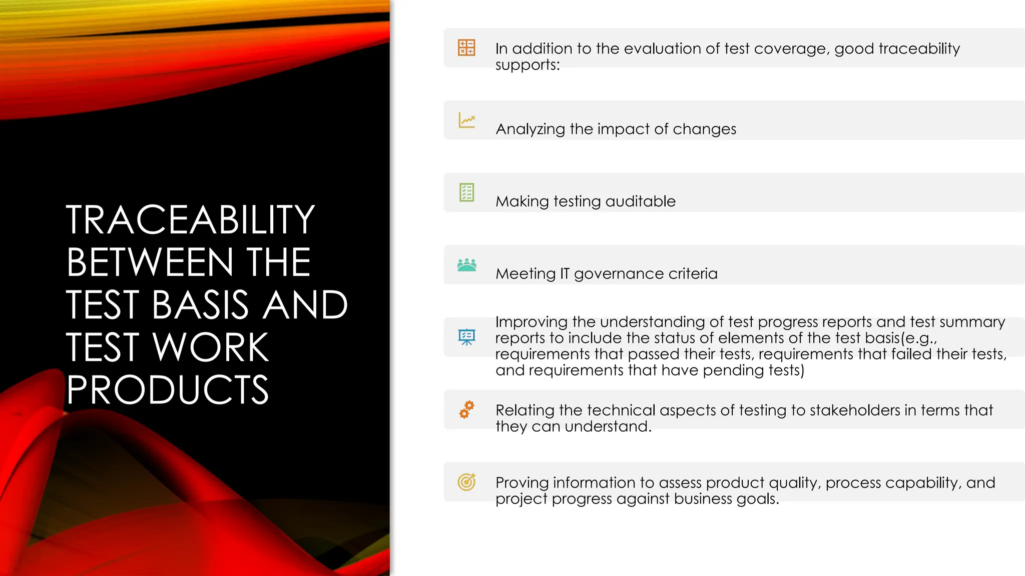 TRACEABILITY
BETWEEN THE
TEST BASIS AND
TEST WORK
PRODUCTS
In addition to the evaluation of test coverage, good traceability
supports:
Analyzing the impact of changes
Making testing auditable
Meeting IT governance criteria
Improving the understanding of test progress reports and test summary
reports to include the status of elements of the test basis(e.g.,
requirements that passed their tests, requirements that failed their tests,
and requirements that have pending tests)
Relating the technical aspects of testing to stakeholders in terms that
they can understand.
Proving information to assess product quality, process capability, and
project progress against business goals.
 