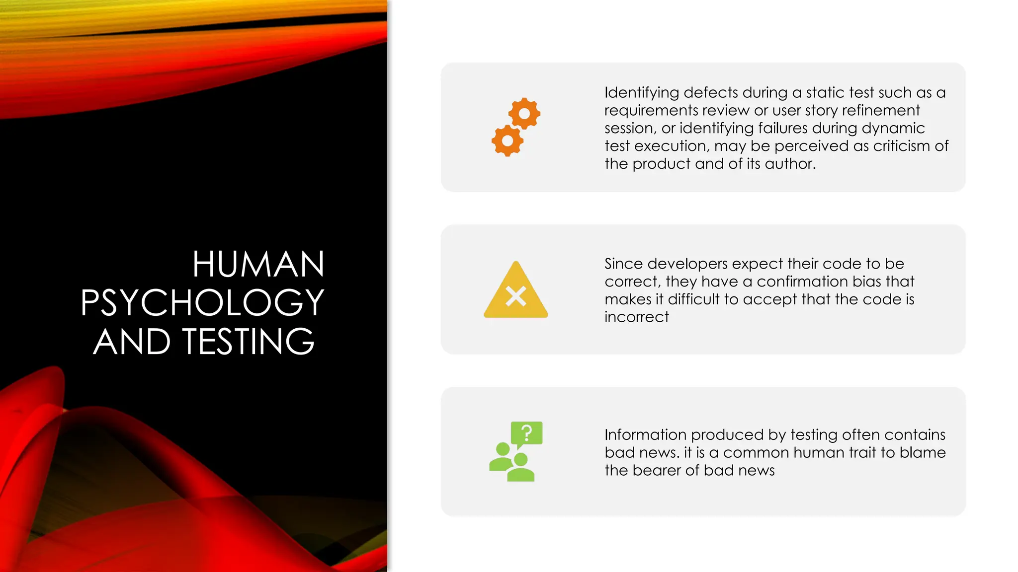 HUMAN
PSYCHOLOGY
AND TESTING
Identifying defects during a static test such as a
requirements review or user story refinement
session, or identifying failures during dynamic
test execution, may be perceived as criticism of
the product and of its author.
Since developers expect their code to be
correct, they have a confirmation bias that
makes it difficult to accept that the code is
incorrect
Information produced by testing often contains
bad news. it is a common human trait to blame
the bearer of bad news
 