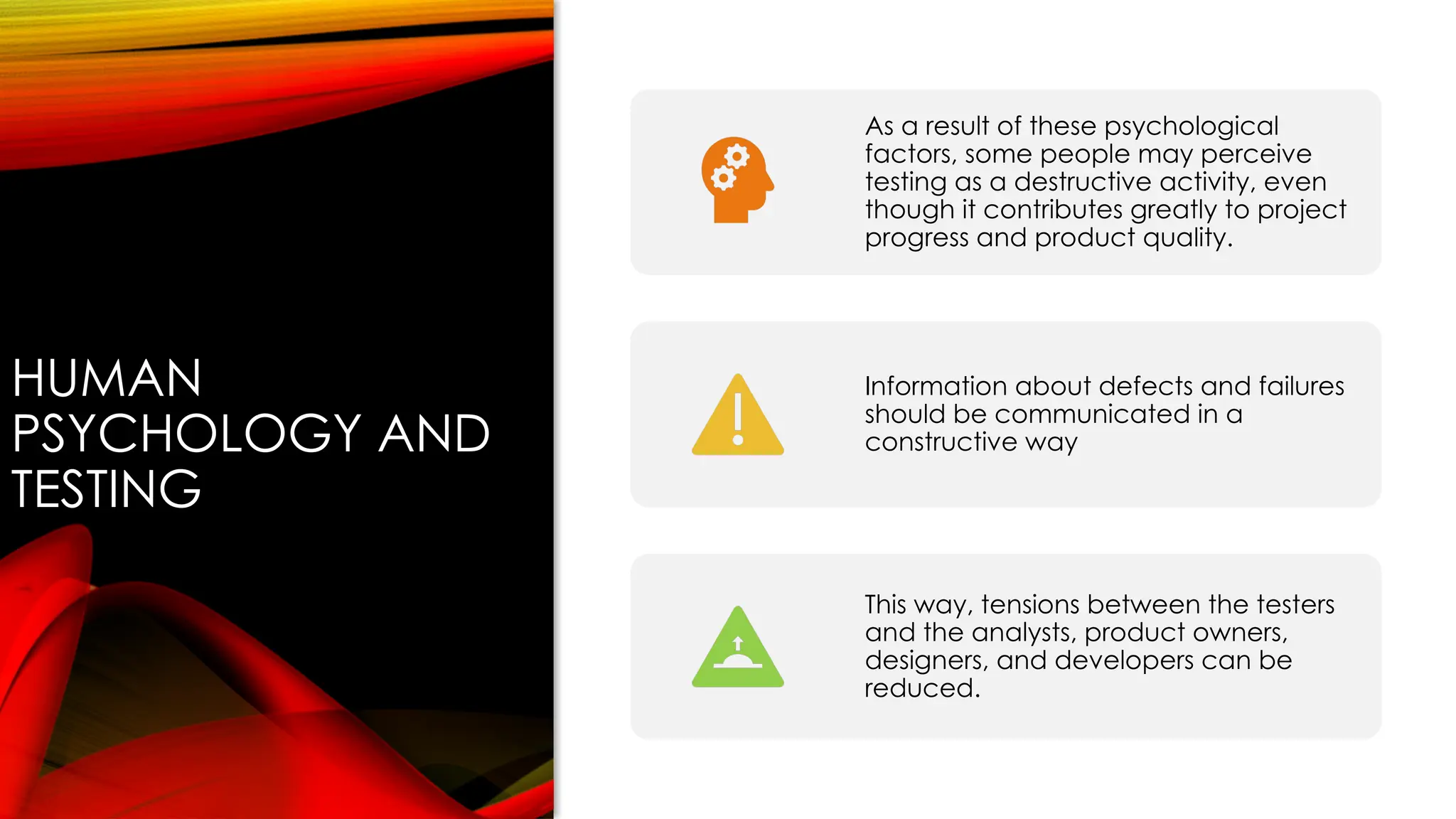 HUMAN
PSYCHOLOGY AND
TESTING
As a result of these psychological
factors, some people may perceive
testing as a destructive activity, even
though it contributes greatly to project
progress and product quality.
Information about defects and failures
should be communicated in a
constructive way
This way, tensions between the testers
and the analysts, product owners,
designers, and developers can be
reduced.
 