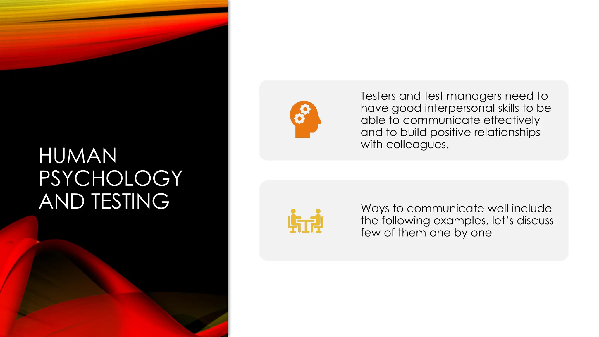 HUMAN
PSYCHOLOGY
AND TESTING
Testers and test managers need to
have good interpersonal skills to be
able to communicate effectively
and to build positive relationships
with colleagues.
Ways to communicate well include
the following examples, let’s discuss
few of them one by one
 