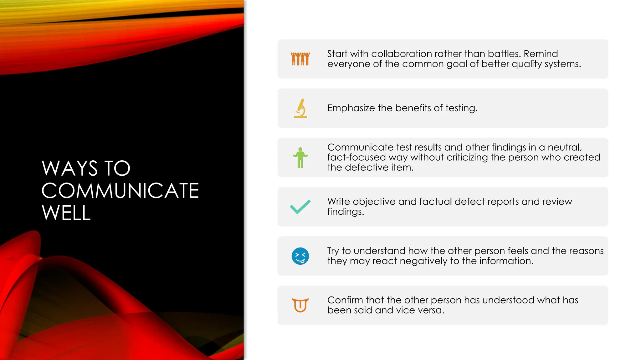 WAYS TO
COMMUNICATE
WELL
Start with collaboration rather than battles. Remind
everyone of the common goal of better quality systems.
Emphasize the benefits of testing.
Communicate test results and other findings in a neutral,
fact-focused way without criticizing the person who created
the defective item.
Write objective and factual defect reports and review
findings.
Try to understand how the other person feels and the reasons
they may react negatively to the information.
Confirm that the other person has understood what has
been said and vice versa.
 