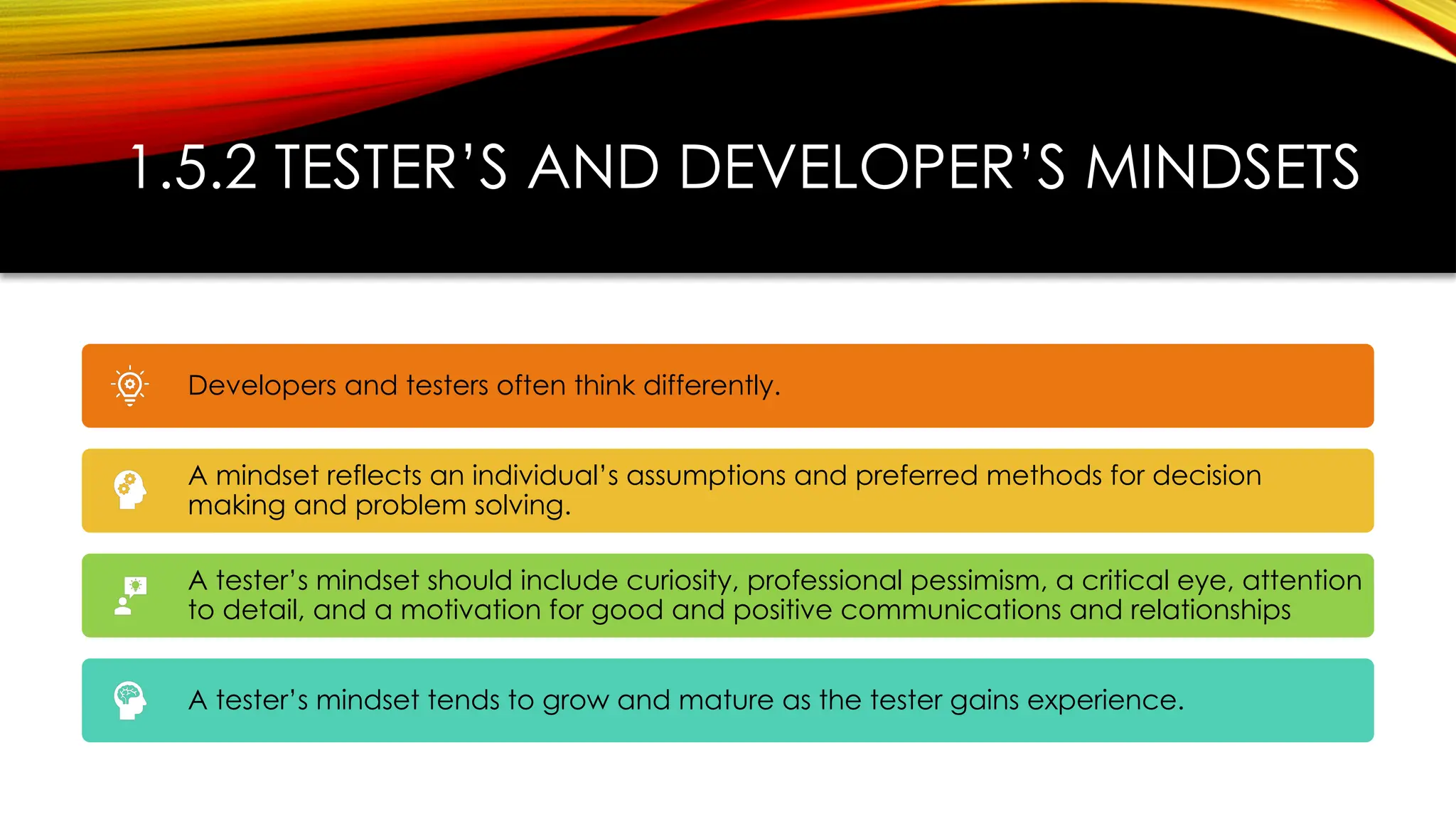 1.5.2 TESTER’S AND DEVELOPER’S MINDSETS
Developers and testers often think differently.
A mindset reflects an individual’s assumptions and preferred methods for decision
making and problem solving.
A tester’s mindset should include curiosity, professional pessimism, a critical eye, attention
to detail, and a motivation for good and positive communications and relationships
A tester’s mindset tends to grow and mature as the tester gains experience.
 