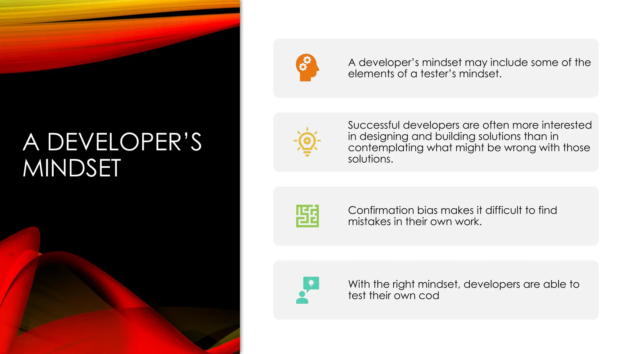A DEVELOPER’S
MINDSET
A developer’s mindset may include some of the
elements of a tester’s mindset.
Successful developers are often more interested
in designing and building solutions than in
contemplating what might be wrong with those
solutions.
Confirmation bias makes it difficult to find
mistakes in their own work.
With the right mindset, developers are able to
test their own cod
 