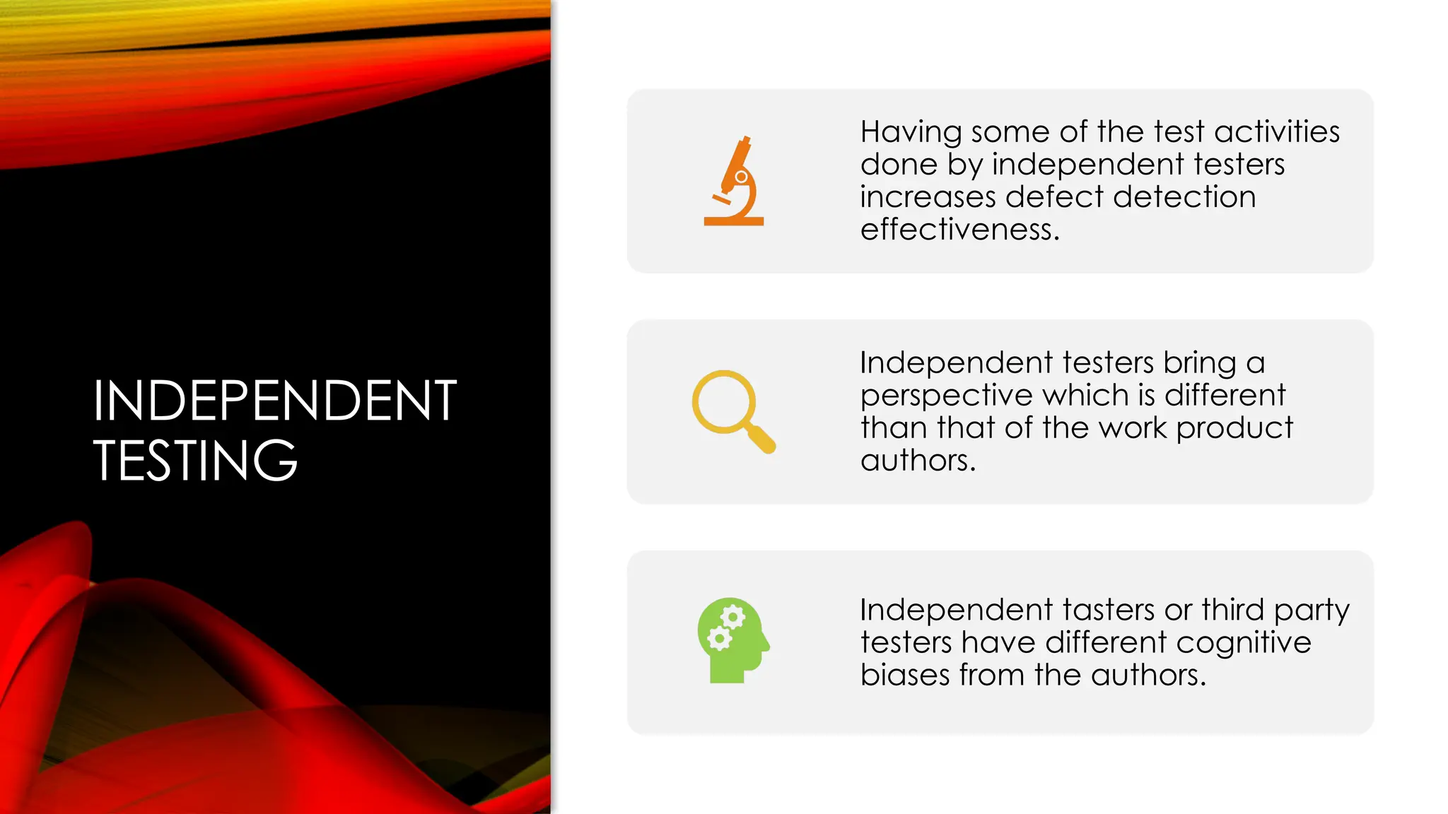 INDEPENDENT
TESTING
Having some of the test activities
done by independent testers
increases defect detection
effectiveness.
Independent testers bring a
perspective which is different
than that of the work product
authors.
Independent tasters or third party
testers have different cognitive
biases from the authors.
 