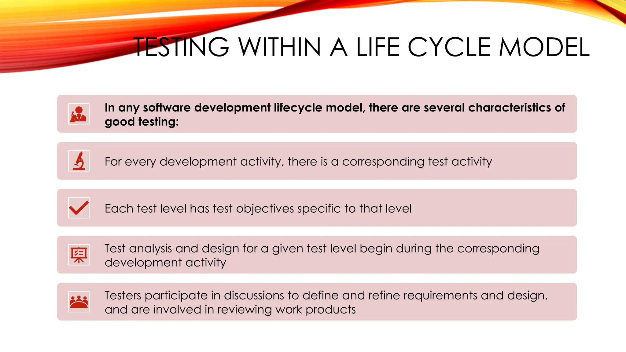 TESTING WITHIN A LIFE CYCLE MODEL
In any software development lifecycle model, there are several characteristics of
good testing:
For every development activity, there is a corresponding test activity
Each test level has test objectives specific to that level
Test analysis and design for a given test level begin during the corresponding
development activity
Testers participate in discussions to define and refine requirements and design,
and are involved in reviewing work products
 