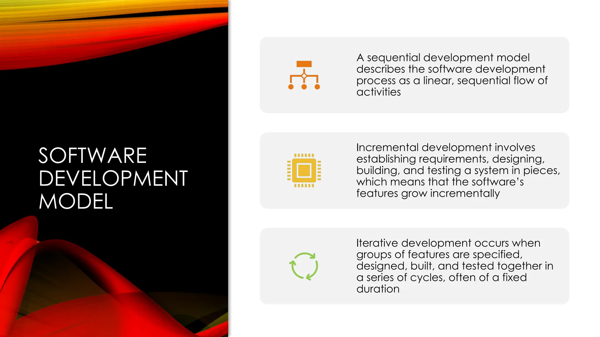 SOFTWARE
DEVELOPMENT
MODEL
A sequential development model
describes the software development
process as a linear, sequential flow of
activities
Incremental development involves
establishing requirements, designing,
building, and testing a system in pieces,
which means that the software’s
features grow incrementally
Iterative development occurs when
groups of features are specified,
designed, built, and tested together in
a series of cycles, often of a fixed
duration
 